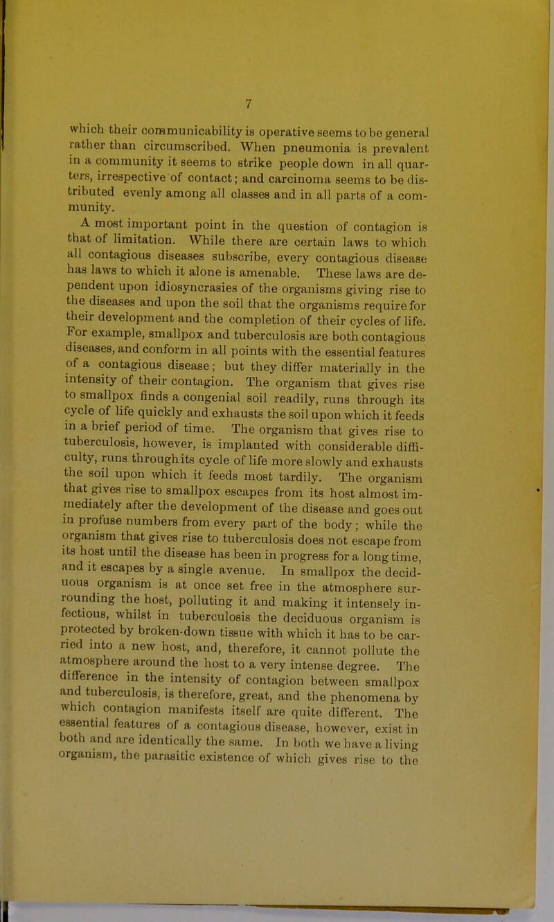 which their commnnicability is operative seems to be general rather than circumscribed. When pneumonia is prevalent in a community it seems to strike people down in all quar- ters, irrespective of contact; and carcinoma seems to be dis- tributed evenly among all classes and in all parts of a com- munity. A most important point in the question of contagion is that of limitation. While there are certain laws to which all contagious diseases subscribe, every contagious disease has laws to which it alone is amenable. These laws are de- pendent upon idiosyncrasies of the organisms giving rise to the diseases and upon the soil that the organisms require for their development and the completion of their cycles of life. For example, smallpox and tuberculosis are both contagious diseases, and conform in all points with the essential features of a contagious disease; but they differ materially in the intensity of their contagion. The organism that gives rise to smallpox finds a congenial soil readily, runs through its cycle of life quickly and exhausts the soil upon which it feeds in a brief period of time. The organism that gives rise to tuberculosis, however, is implanted with considerable diffi- culty, runs through its cycle of life more slowly and exhausts the soil upon which it feeds most tardily. The organism that gives rise to smallpox escapes from its host almost im- mediately after the development of the disease and goes out in profuse numbers from every part of the body; while the organism that gives rise to tuberculosis does not escape from its host until the disease has been in progress for a longtime, and it escapes by a single avenue. In smallpox the decid- uous organism is at once set free in the atmosphere sur- rounding the host, polluting it and making it intensely in- fectious, whilst in tuberculosis the deciduous organism is protected by broken-down tissue with which it has to be car- ried into a new host, and, therefore, it cannot pollute the atmosphere around the host to a very intense degree. The difference in the intensity of contagion between smallpox and tuberculosis, is therefore, great, and the phenomena by which contagion manifests itself are quite different. The essential features of a contagious disease, however, exist in both and are identically the same. In both we have a living organism, the parasitic existence of which gives rise to the