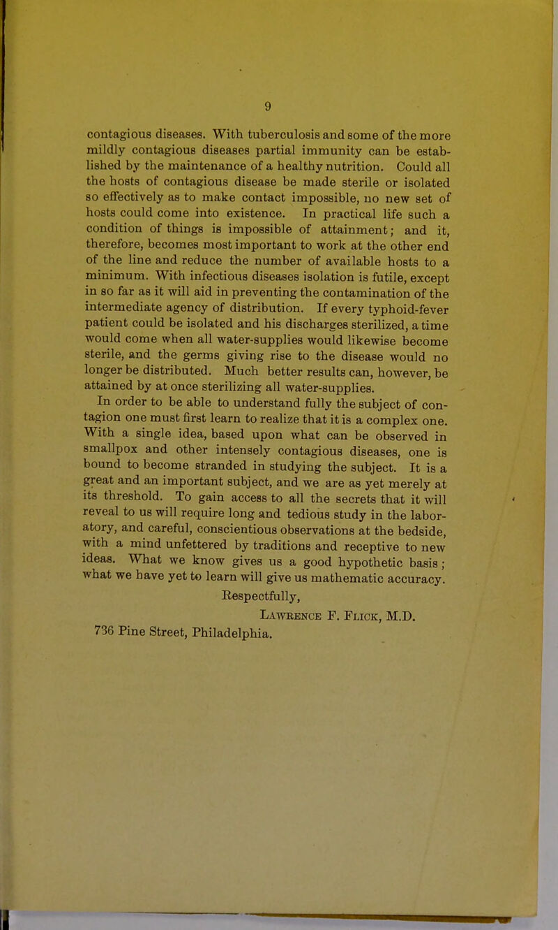 contagious diseases. With tuberculosis and some of the more mildly contagious diseases partial immunity can be estab- lished by the maintenance of a healthy nutrition. Could all the hosts of contagious disease be made sterile or isolated so effectively as to make contact impossible, no new set of hosts could come into existence. In practical life such a condition of things is impossible of attainment; and it, therefore, becomes most important to work at the other end of the line and reduce the number of available hosts to a minimum. With infectious diseases isolation is futile, except in so far as it will aid in preventing the contamination of the intermediate agency of distribution. If every typhoid-fever patient could be isolated and his discharges sterilized, a time would come when all water-supplies would likewise become sterile, and the germs giving rise to the disease would no longer be distributed. Much better results can, however, be attained by at once sterilizing all water-supplies. In order to be able to understand fully the subject of con- tagion one must first learn to realize that it is a complex one. With a single idea, based upon what can be observed in smallpox and other intensely contagious diseases, one is bound to become stranded in studying the subject. It is a great and an important subject, and we are as yet merely at its threshold. To gain access to all the secrets that it will reveal to us will require long and tedious study in the labor- atory, and careful, conscientious observations at the bedside, with a mind unfettered by traditions and receptive to new ideas. What we know gives us a good hypothetic basis ; what we have yet to learn will give us mathematic accuracy. Respectfully, Lawrence F. Flick, M.D. 736 Pine Street, Philadelphia.