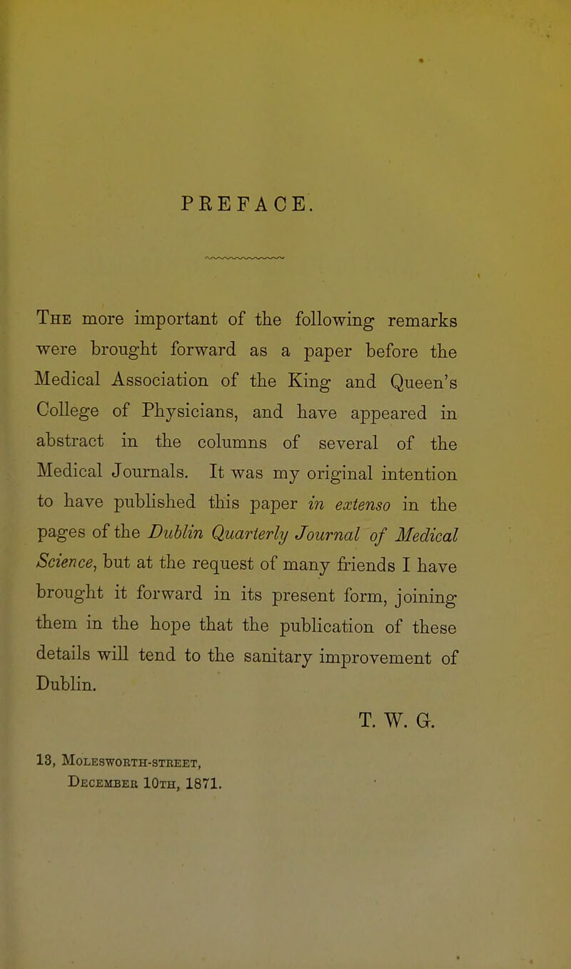 4 PREFACE. The more important of the following remarks were brought forward as a paper before the Medical Association of the King and Queen's College of Physicians, and have appeared in abstract in the columns of several of the Medical Journals. It was my original intention to have published this paper in extenso in the pages of the Dublin Quarterly Journal of Medical Science^ but at the request of many friends I have brought it forward in its present form, joining them in the hope that the publication of these details will tend to the sanitary improvement of Dublin. T. W. G. 13, MOLESWORTH-STBEET, Decembeb lOxH, 1871.