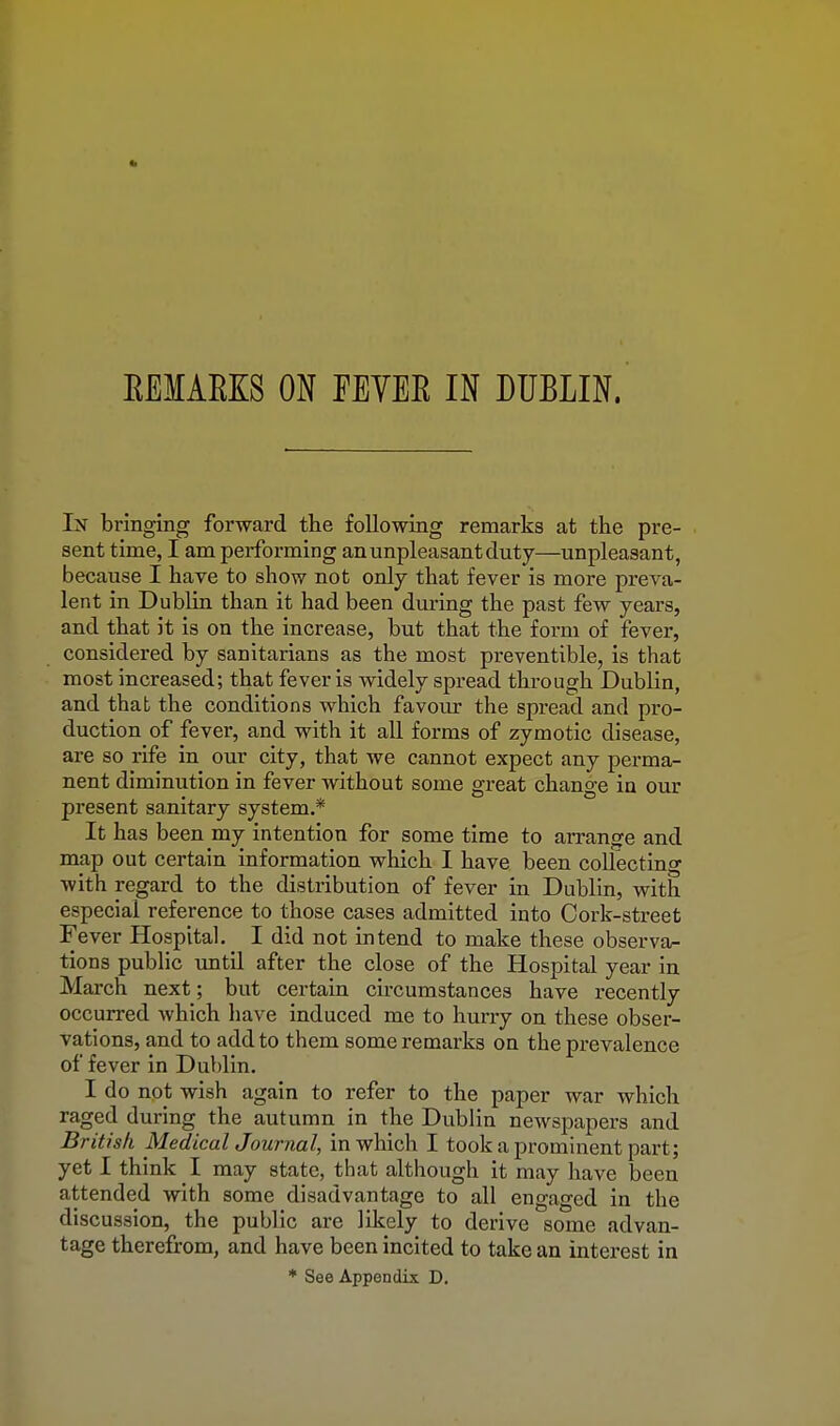 EEMAEKS ON FEYEE IN DUBLIN. In bringing forward the following remarks at the pre- sent time, I am performing an unpleasant duty—unpleasant, because I have to show not only that fever is more preva- lent in DubKn than it had been during the past few years, and that it is on the increase, but that the form of fever, considered by sanitarians as the most preventible, is that most increased; that fever is widely spread through Dublin, and that the conditions which favom- the spread and pro- duction of fever, and with it all forms of zymotic disease, are so rife in our city, that we cannot expect any perma- nent diminution in fever without some great change in our present sanitary system.* It has been my intention for some time to arrange and map out certain information which I have been collecting with regard to the distribution of fever in Dublin, with especial reference to those cases admitted into Cork-street Fever Hospital. I did not intend to make these observa- tions public vmtil after the close of the Hospital year in March next; but certain circumstances have recently occurred which have induced me to hurry on these obser- vations, and to add to them some remarks on the prevalence of fever in Dublin. I do not wish again to refer to the paper war which raged during the autumn in the Dublin newspapers and British MedicalJournal, in which I took a prominent part; yet I think I may state, that although it may have been attended with some disadvantage to all engaged in the discussion, the public are likely to derive some advan- tage therefrom, and have been incited to take an interest in * See Appendix D.