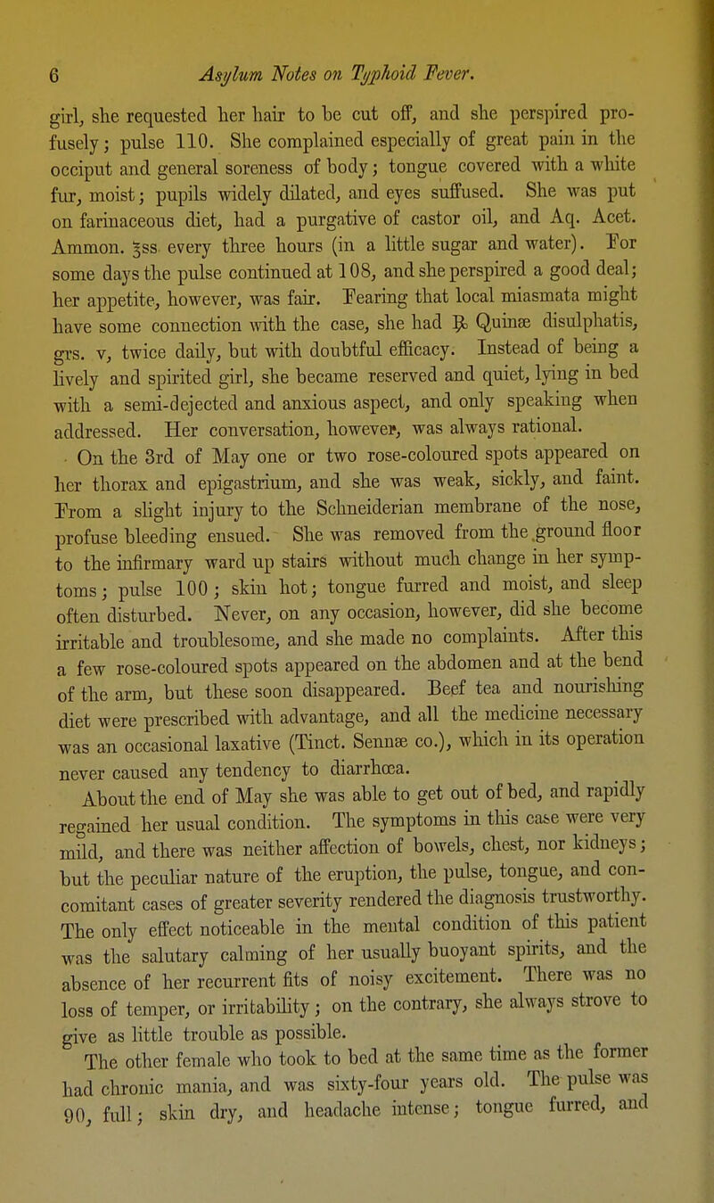 girl, she requested her hair to be cut off, and she perspired pro- fusely ; pulse 110. She complained especially of great pain in the occiput and general soreness of body; tongue covered with a white fiu, moist; pupils widely dilated, and eyes suffused. She was put on farinaceous diet, had a purgative of castor oil, and Aq. Acet. Ammon. ^ss every three hours (in a little sugar and water). Tor some days the pulse continued at 108, and she perspired a good deal; her appetite, however, was fair. Tearing that local miasmata might have some connection with the case, she had ^ Quinse disulphatis, gi-s. V, twice daily, but with doubtful efficacy. Instead of being a Hvely and spirited girl, she became reserved and quiet, lying in bed with a semi-dejected and anxious aspect, and only speaking when addressed. Her conversation, however, was always rational. On the 3rd of May one or two rose-coloured spots appeared on her thorax and epigastrium, and she was weak, sickly, and faint. Prom a shght injury to the Schneiderian membrane of the nose, profuse bleeding ensued. She was removed from the .ground floor to the mfirmary ward up stairs without much change in her symp- toms; pulse 100; skin hot; tongue furred and moist, and sleep often disturbed. Never, on any occasion, however, did she become irritable and troublesome, and she made no complaints. After this a few rose-coloured spots appeared on the abdomen and at the bend of the arm, but these soon disappeared. Beef tea and nourishing diet were prescribed with advantage, and all the medicine necessary was an occasional laxative (Tinct. Sennse co.), which in its operation never caused any tendency to diarrhoea. About the end of May she was able to get out of bed, and rapidly regained her usual condition. The symptoms in this ca&e were very mild, and there was neither affection of bowels, chest, nor kidneys; but the peculiar nature of the eruption, the pulse, tongue, and con- comitant cases of greater severity rendered the diagnosis trustworthy. The only effect noticeable in the mental condition of this patient was the salutary calming of her usuaUy buoyant spirits, and the absence of her recurrent fits of noisy excitement. There was no loss of temper, or irritabihty; on the contrary, she always strove to give as Httle trouble as possible. The other female who took to bed at the same time as the former had chronic mania, and was sixty-four years old. The pulse was 90, full; skin dry, and headache intense; tongue furred, and