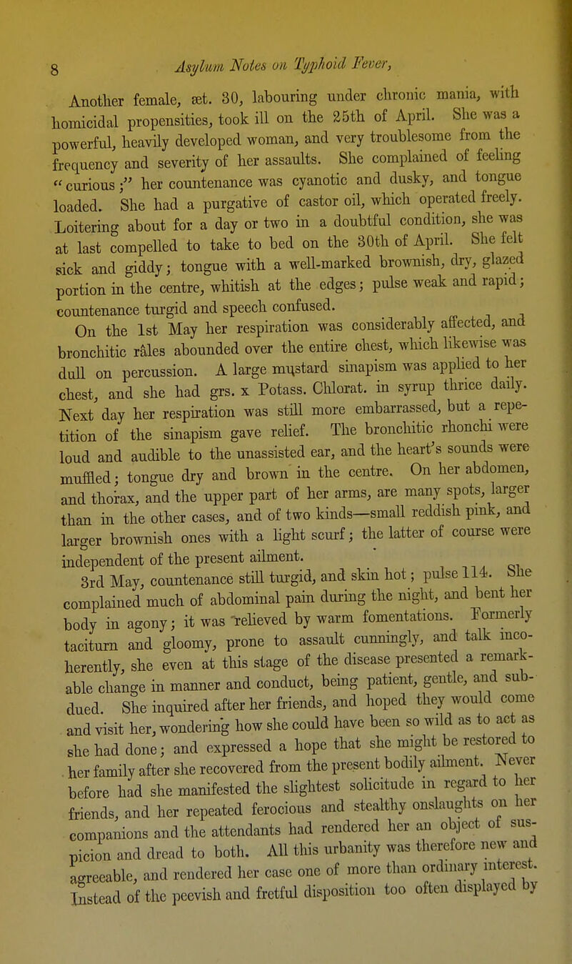 Anotlier female, ffit. 30, labouring under clirouic mania, with homicidal propensities, took ill on the 25th of April. She was a powerful, heavily developed woman, and very troublesome from the frequency and severity of her assaults. She complained of feehng «curiousher countenance was cyanotic and dusky, and tongue loaded. She had a purgative of castor oil, which operated freely. Loitering about for a day or two in a doubtful condition, she was at last compelled to take to bed on the 30th of April. She felt sick and giddy; tongue with a well-marked brownish, dry, glazed portion in the centre, whitish at the edges; pulse weak and rapid; countenance turgid and speech confused. On the 1st May her respiration was considerably affected, and bronchitic rales abounded over the entire chest, which likewise was dull on percussion. A large mHstard sinapism was apphed to her chest, and she had grs. x Potass. Clilorat. m syrup thrice daily. Next day her resphation was still more embarrassed, but a repe- tition of the sinapism gave rehef. The broncliitic rhonchi were loud and audible to the unassisted ear, and the hearths sounds were muffled; tongue dry and brown in the centre. On her abdomen, and thoiax, and the upper part of her arms, are many spots, larger than m the other cases, and of two kinds—small reddish pmk, and larger brownish ones with a hght scurf; the latter of course were mdependent of the present aihnent. ' , -,, 3rd May, countenance still turgid, and skin hot; pulse 114. bUe complained much of abdominal pam during the night, and bent her body in agony; it was Teheved by warm fomentations, formerly taciturn and gloomy, prone to assault cunnmgly, and talk mco- herently, she even at this stage of the disease presented a remark- able change in manner and conduct, bemg patient, gentle, and sub- dued She inquired after her friends, and hoped they would come and visit her, wondering how she could have been so wild as to act as she had done; and expressed a hope that she might be restored to her family after she recovered from the present bodily aihnent Never before had she manifested the shghtest sohcitude in regard to her friends, and her repeated ferocious and stealthy onslaughts on her companions and the attendants had rendered her an object oi sus- picion and dread to both. AH this urbanity was therefore new and agreeable, and rendered her case one of more than ordinary intercut. Instead of the peevish and fretful disposition too often displayed by