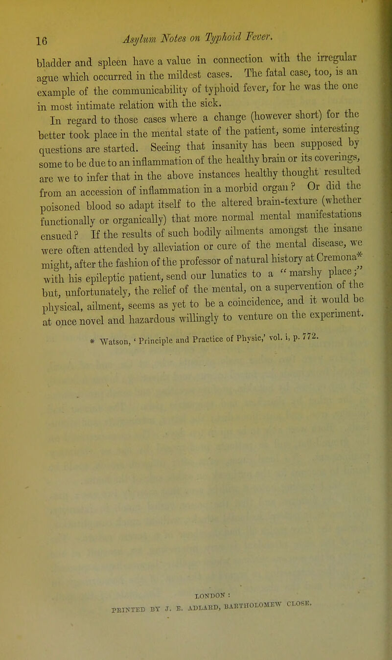 bladder and spleen have a value in connection with the irregular ac^ue which occui-red in the mildest cases. The fatal case, too, is an example of the communicability of typhoid fever, for he was the one in most intimate relation with the sick. In regard to those cases where a change (however short) for the better took place in the mental state of the patient, some mteresting questions are started. Seeing that insanity has been supposed by some to be due to an inflammation of the healthy bram or its covermgs are we to infer that in the above instances healthy thought resulted from an accession of inflammation m a morbid organ ? Or did the poisoned blood so adapt itseH to the ahered brain-texture (whether functionally or organically) that more normal mental manifestations ensued? If the results of such bodily ailments amongst the msane were often attended by aUeviation or cure of the mental disease, we might, after the fashion of the professor of natural history at Cremona ^ with his epileptic patient, send our Imiatics to a  marshy place; but, unfortunately, the relief of the mental, on a supervention of the physical, ailment, seems as yet to be a coincidence, and it would be at once novel and hazardous willmgly to venture on the expermient. * Watson, ' Principle and Practice of Physic,' vol. i, p. 772. LONDON : BY J. v.. AKLAKD, UATlTlTOr.OMEW