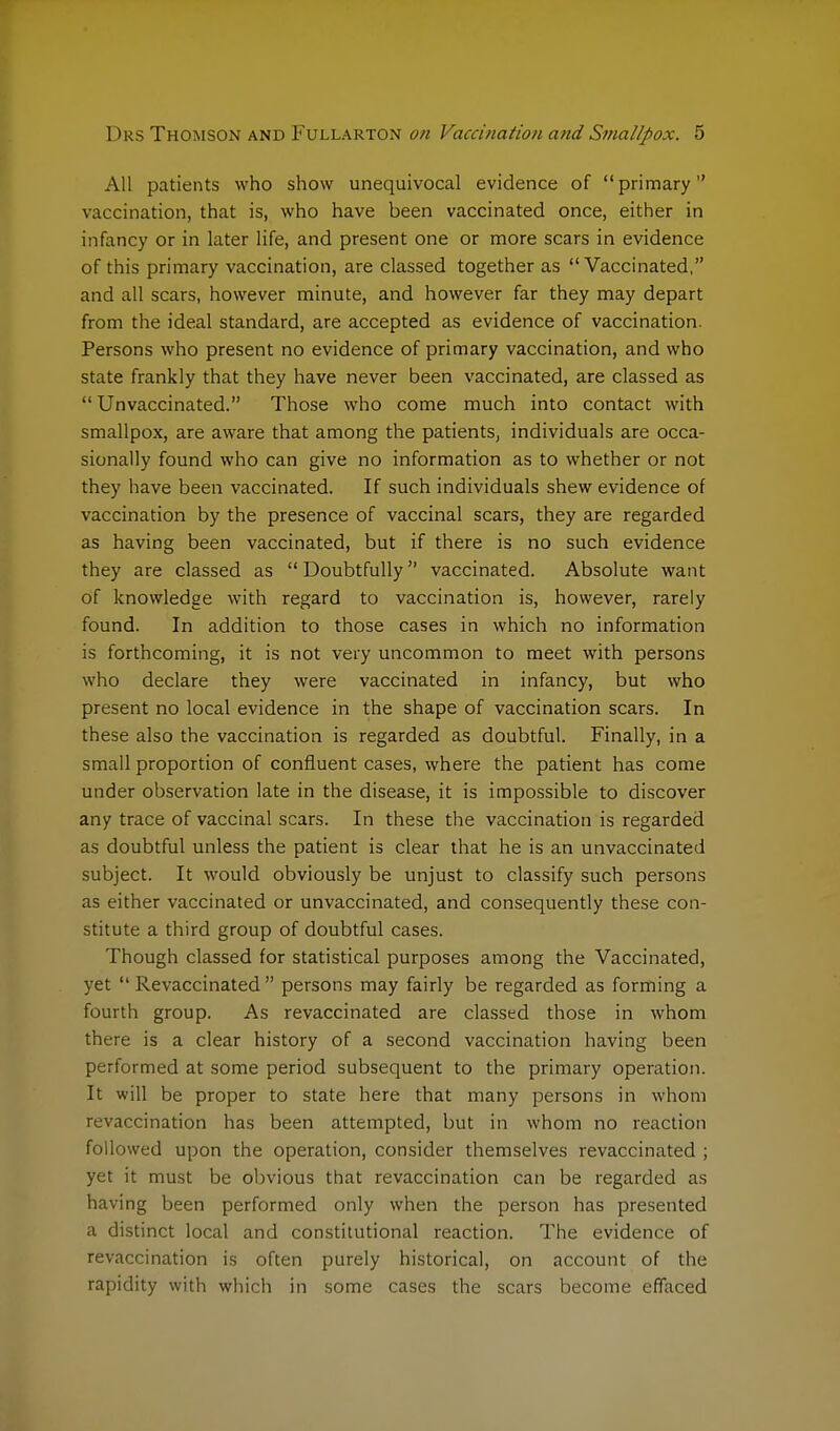 All patients who show unequivocal evidence of primary vaccination, that is, who have been vaccinated once, either in infancy or in later life, and present one or more scars in evidence of this primary vaccination, are classed together as Vaccinated, and all scars, however minute, and however far they may depart from the ideal standard, are accepted as evidence of vaccination. Persons who present no evidence of primary vaccination, and who state frankly that they have never been vaccinated, are classed as  Unvaccinated. Those who come much into contact with smallpox, are aware that among the patients, individuals are occa- sionally found who can give no information as to whether or not they have been vaccinated. If such individuals shew evidence of vaccination by the presence of vaccinal scars, they are regarded as having been vaccinated, but if there is no such evidence they are classed as  Doubtfully vaccinated. Absolute want of knowledge with regard to vaccination is, however, rarely found. In addition to those cases in which no information is forthcoming, it is not very uncommon to meet with persons who declare they were vaccinated in infancy, but who present no local evidence in the shape of vaccination scars. In these also the vaccination is regarded as doubtful. Finally, in a small proportion of confluent cases, where the patient has come under observation late in the disease, it is impossible to discover any trace of vaccinal scars. In these the vaccination is regarded as doubtful unless the patient is clear that he is an unvaccinated subject. It would obviously be unjust to classify such persons as either vaccinated or unvaccinated, and consequently these con- stitute a third group of doubtful cases. Though classed for statistical purposes among the Vaccinated, yet  Revaccinated  persons may fairly be regarded as forming a fourth group. As revaccinated are classed those in whom there is a clear history of a second vaccination having been performed at some period subsequent to the primary operation. It will be proper to state here that many persons in whom revaccination has been attempted, but in whom no reaction followed upon the operation, consider themselves revaccinated ; yet it must be obvious that revaccination can be regarded as having been performed only when the person has presented a distinct local and constitutional reaction. The evidence of revaccination is often purely historical, on account of the rapidity with which in some cases the scars become effaced