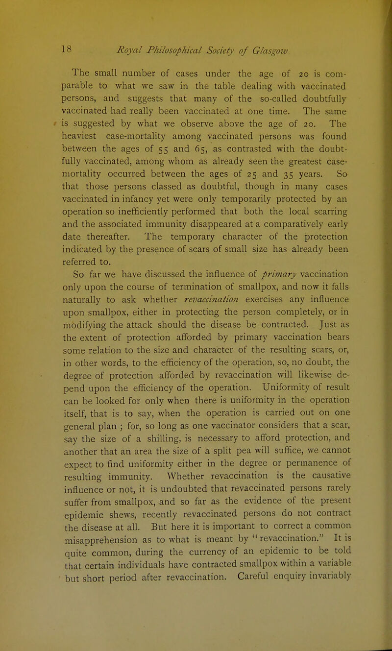 The small number of cases under the age of 20 is com- parable to what we saw in the table dealing with vaccinated persons, and suggests that many of the so-called doubtfully vaccinated had really been vaccinated at one time. The same is suggested by what we observe above the age of 20. The heaviest case-mortality among vaccinated persons was found between the ages of 55 and 65, as contrasted with the doubt- fully vaccinated, among whom as already seen the greatest case- mortality occurred between the ages of 25 and 35 years. So that those persons classed as doubtful, though in many cases vaccinated in infancy yet were only temporarily protected by an operation so inefficiently performed that both the local scarring and the associated immunity disappeared at a comparatively early date thereafter. The temporary character of the protection indicated by the presence of scars of small size has already been referred to. So far we have discussed the influence of primary vaccination only upon the course of termination of smallpox, and now it falls naturally to ask whether revaccination exercises any influence upon smallpox, either in protecting the person completely, or in modifying the attack should the disease be contracted. Just as the extent of protection afforded by primary vaccination bears some relation to the size and character of the resulting scars, or, in other words, to the efficiency of the operation, so, no doubt, the degree of protection afforded by revaccination will likewise de- pend upon the efficiency of the operation. Uniformity of result can be looked for only when there is uniformity in the operation itself, that is to say, when the operation is carried out on one general plan ; for, so long as one vaccinator considers that a scar, say the size of a shilling, is necessary to afford protection, and another that an area the size of a split pea will suffice, we cannot expect to find uniformity either in the degree or permanence of resulting immunity. Whether revaccination is the causative influence or not, it is undoubted that revaccinated persons rarely suffer from smallpox, and so far as the evidence of the present epidemic shews, recently revaccinated persons do not contract the disease at all. But here it is important to correct a common misapprehension as to what is meant by revaccination. It is quite common, during the currency of an epidemic to be told that certain individuals have contracted smallpox within a variable but short period after revaccination. Careful enquiry invariably