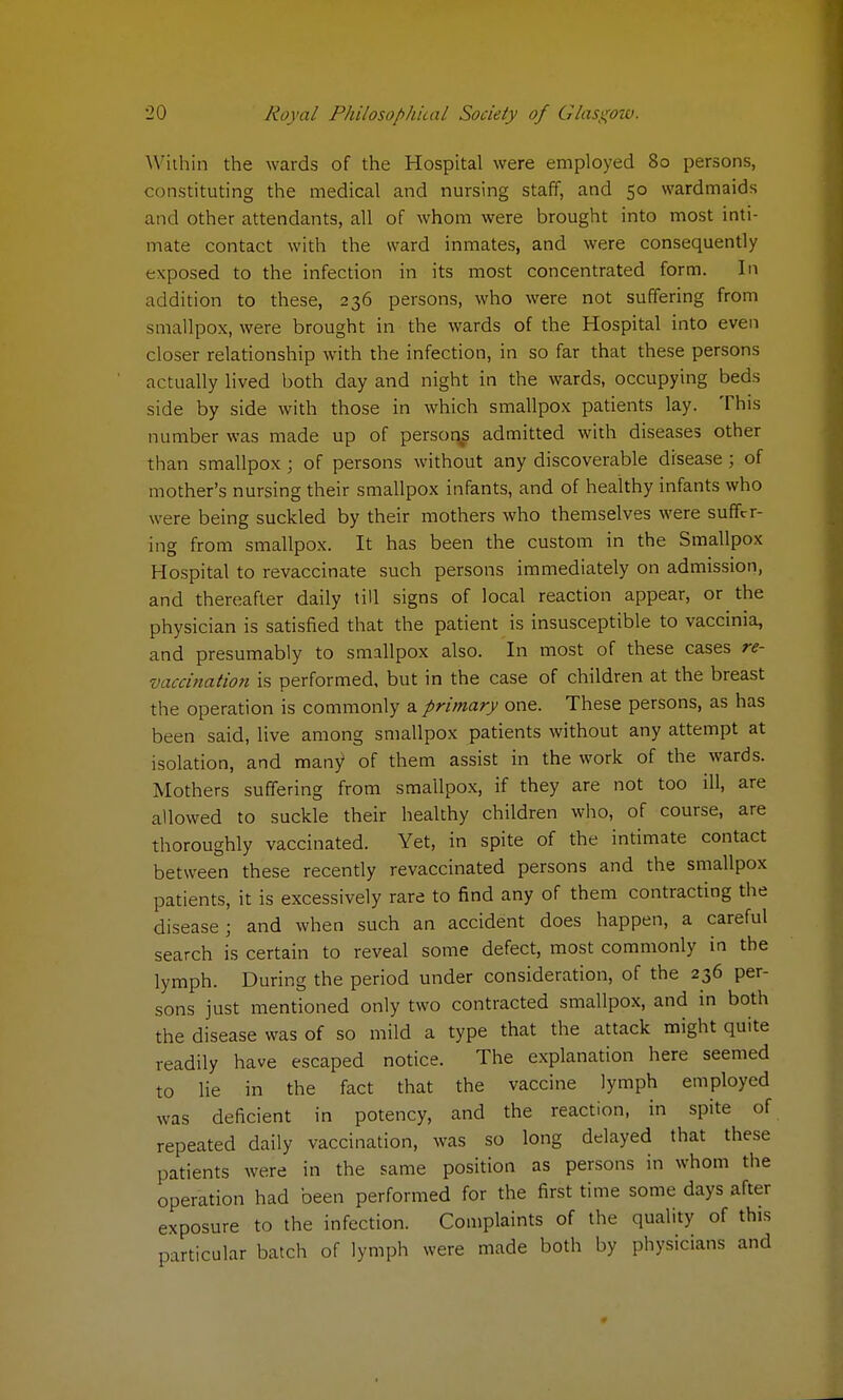 Within the wards of the Hospital were employed 80 persons, constituting the medical and nursing staff, and 50 wardmaids and other attendants, all of whom were brought into most inti- mate contact with the ward inmates, and were consequently exposed to the infection in its most concentrated form. In addition to these, 236 persons, who were not suffering from smallpox, were brought in the wards of the Hospital into even closer relationship with the infection, in so far that these persons actually lived both day and night in the wards, occupying beds side by side with those in which smallpox patients lay. This number was made up of persons admitted with diseases other than smallpox ; of persons without any discoverable disease; of mother's nursing their smallpox infants, and of healthy infants who were being suckled by their mothers who themselves were suffer- ing from smallpox. It has been the custom in the Smallpox Hospital to revaccinate such persons immediately on admission, and thereafter daily till signs of local reaction appear, or the physician is satisfied that the patient is insusceptible to vaccinia, and presumably to smallpox also. In most of these cases re- vaccination is performed, but in the case of children at the breast the operation is commonly a primary one. These persons, as has been said, live among smallpox patients without any attempt at isolation, and many of them assist in the work of the wards. Mothers suffering from smallpox, if they are not too ill, are allowed to suckle their healthy children who, of course, are thoroughly vaccinated. Yet, in spite of the intimate contact between these recently revaccinated persons and the smallpox patients, it is excessively rare to find any of them contracting the disease; and when such an accident does happen, a careful search is certain to reveal some defect, most commonly in the lymph. During the period under consideration, of the 236 per- sons just mentioned only two contracted smallpox, and in both the disease was of so mild a type that the attack might quite readily have escaped notice. The explanation here seemed to lie in the fact that the vaccine lymph employed was deficient in potency, and the reaction, in spite of repeated daily vaccination, was so long delayed that these patients were in the same position as persons in whom the operation had been performed for the first time some days after exposure to the infection. Complaints of the quality of this particular batch of lymph were made both by physicians and