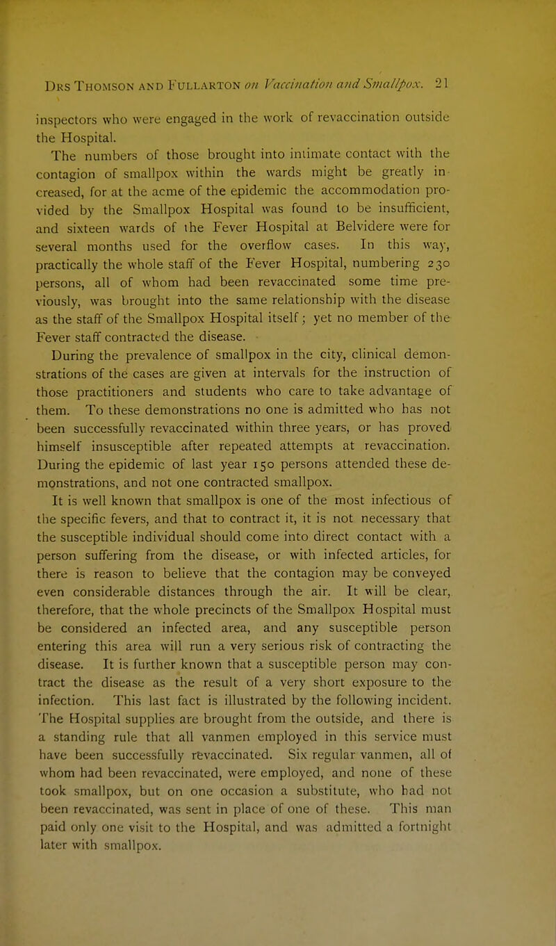 inspectors who were engaged in the work of revaccination outside the Hospital. The numbers of those brought into intimate contact with the contagion of smallpox within the wards might be greatly in- creased, for at the acme of the epidemic the accommodation pro- vided by the Smallpox Hospital was found to be insufficient, and sixteen wards of the Fever Hospital at Belvidere were for several months used for the overflow cases. In this way, practically the whole staff of the Fever Hospital, numbering 230 persons, all of whom had been revaccinated some time pre- viously, was brought into the same relationship with the disease as the staff of the Smallpox Hospital itself; yet no member of the Fever staff contracted the disease. During the prevalence of smallpox in the city, clinical demon- strations of the cases are given at intervals for the instruction of those practitioners and students who care to take advantage of them. To these demonstrations no one is admitted who has not been successfully revaccinated within three years, or has proved himself insusceptible after repeated attempts at revaccination. During the epidemic of last year 150 persons attended these de- monstrations, and not one contracted smallpox. It is well known that smallpox is one of the most infectious of the specific fevers, and that to contract it, it is not necessary that the susceptible individual should come into direct contact with a person suffering from the disease, or with infected articles, for there is reason to believe that the contagion may be conveyed even considerable distances through the air. It will be clear, therefore, that the whole precincts of the Smallpox Hospital must be considered an infected area, and any susceptible person entering this area will run a very serious risk of contracting the disease. It is further known that a susceptible person may con- tract the disease as the result of a very short exposure to the infection. This last fact is illustrated by the following incident. The Hospital supplies are brought from the outside, and there is a standing rule that all vanmen employed in this service must have been successfully revaccinated. Six regular vanmen, all of whom had been revaccinated, were employed, and none of these took smallpox, but on one occasion a substitute, who bad not been revaccinated, was sent in place of one of these. This man paid only one visit to the Hospital, and was admitted a fortnight later with smallpox.