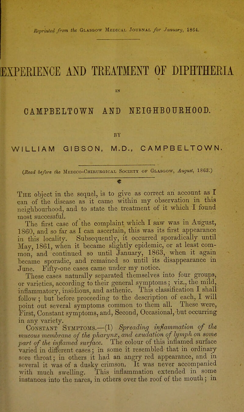 Reprinted from the Glasgow Medical Jouknal/or Janmry, 1864. ExIPERlENCE AND TREATMENT OF DIPHTHERIA IN CAMPBELTOWN AND NEIGHBOUEHOOD. BY WILLIAM GIBSON, M.D., CAMPBELTOWN. (Sead be/ore the Medico-Chibtjrgical Society of Glasgow, August, 1863'.) - The object in the sequel, is to give as correct an account as 1 can of the disease as it came within my observation in this neighbourhood, and to state the treatment of it which I found most successful. , . _ The first case of the complaint which I saw was in August, 1860, and so far as I can ascertain, this was its first appearance in this locality. Subsequently, it occurred sporadically until May, 1861, when it became slightly epidemic, or at least com- mon, and continued so until January, 1863, when it again became sporadic, and remained so until its disappearance in June, Fifty-one cases came under my notice. These cases naturally separated themselves into four groups, or varieties, according to their general symptoms ; viz., the mild, inflammatory, insidious, and asthenic. This classification I shall follow; but before proceeding to the description of each, I will point out several symptoms common to them all. These were, First, Constant symptoms, and. Second, Occasional, but occurring in any variety. Constant Symptoms.—(1) Spreading injiammation of the mucous membrane of the pharynx, and exudation of lymph on some part of the inflamed surface. The colour of this inflamed surface varied in difierent cases; in some it resembled that in ordinary sore throat; in others it had an angry red appearance, and in several it was of a dusky crimson. It was never accompanied with much swelling. This inflammation extended in some instances into the nares, in others over the roof of the mouth; in