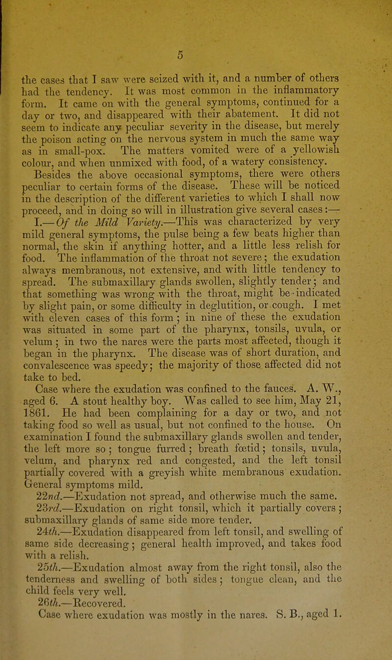 the cases that I saw were seized with it, and a number of others had the tendency. It was most common in the inflammatory form. It came on with the general symptoms, continued for a day or two, and disappeared with their abatement. It did not seem to indicate any peculiar severity in the disease, but merely the poison acting on the nervous system in much the same way as in small-pox. The matters vomited were of a yellowish colour, and when unmixed with food, of a watery consistency. Besides the above occasional symptoms, there were others peciiliar to certain forms of the disease. These will be noticed in the description of the different varieties to which I shall now proceed, and in doing so will in illustration give several cases :— I.— Of the Mild Variety.—This was characterized by very mild general symptoms, the pulse being a few beats higher than normal, the skin if anything hotter, and a little less relish for food. The inflammation of the throat not severe; the exudation always membranous, not extensive, and with little tendency to spread. The submaxillaiy glands swollen, slightly tender; and that something was WTong with the throat, might be - indicated by slight pain, or some difficulty in deglutition, or cough. I met with eleven cases of this form ; in nine of these the exudation was situated in some part of the pharynx, tonsils, uvula, or velum ; in two the nares were the parts most affected, though it began in the pharynx. The disease was of short duration, and convalescence was speedy j the majority of those affected did not take to bed. Case where the exudation was confined to the fauces. A. W., aged 6. A stout healthy boy. Was called to see him. May 21, 1861. He had been complaining for a day or two, and not taking food so well as usual, but not confined to the house. On examination I found the submaxillary glands swollen and tender, the left more so ; tongue furred ; breath foetid; tonsils, uvula, velum, and pharynx red and congested, and the left tonsil partially covered with a greyish white membranous exudation. General symptoms mild. 2273cZ.—Exudation not spread, and otherwise much the same. 23rd—Exudation on right tonsil, which it partially covers; submaxillary glands of same side more tender. 24</«.—Exudation disappeared from left tonsil, and swelling of same side decreasing; general health improved, and takes food with a relish. 25/7*.—Exudation almost away from the right tonsil, also the tenderness and swelling of both sides ; tongue clean, and the child feels very well. 26<7«.—Recovered. Case where exudation was mostly in the nares. S. B., aged 1.