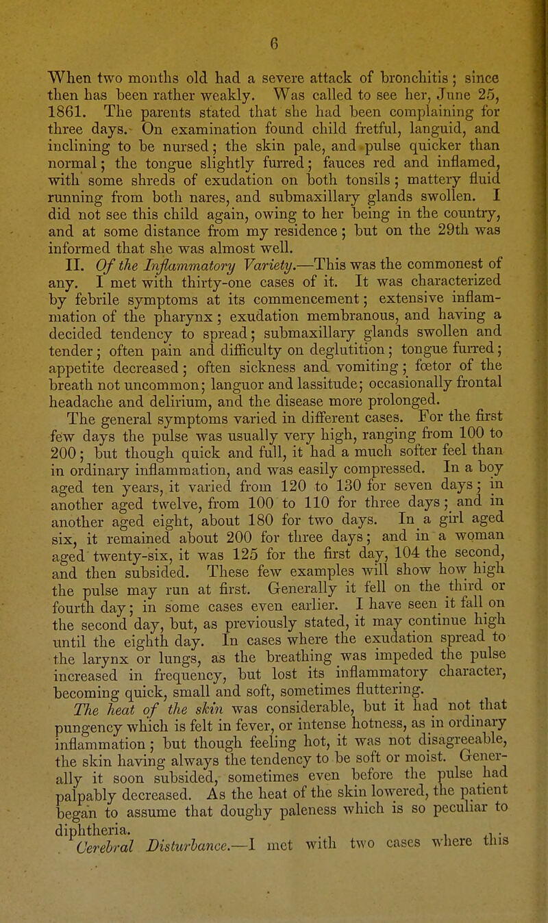 When two montlis old had a severe attack of bronchitis; since then has been rather weakly. Was called to see her, June 25, 1861. The parents stated that she had been complaining for three days.- On examination found child fretful, languid, and inclining to be nursed; the skin pale, and • pulse quicker than normal; the tongue slightly furred; fauces red and inflamed, with some shreds of exudation on both tonsils ; mattery fluid running from both nares, and submaxillary glands swollen. I did not see this child again, owing to her being in the country, and at some distance from my residence; but on the 29th was informed that she was almost well. II. Of the Inflammatory Variety.—This was the commonest of any. I met with thirty-one cases of it. It was characterized by febrile symptoms at its commencement; extensive inflam- mation of the pharynx; exudation membranous, and having a decided tendency to spread; submaxillary glands swollen and tender; often pain and difficulty on deglutition; tongue furred; appetite decreased; often sickness and vomiting; foetor of the breath not uncommon; languor and lassitude; occasionally frontal headache and delirium, and the disease more prolonged. The general symptoms varied in different cases. For the first few days the pulse was usually very high, ranging from 100 to 200; but though quick and full, it had a much softer feel than in ordinary inflammation, and was easily compressed. In a boy aged ten years, it varied from 120 to 130 for seven days; in another aged twelve, from 100 to 110 for three days;_ and in another aged eight, about 180 for two days. In a girl aged six, it remained about 200 for three days; and in a woman aged twenty-six, it was 125 for the first day, 104 the second, and then subsided. These few examples will show how high the pulse may run at first. Generally it fell on the thn-d or fourth day; in some cases even earlier. I have seen it fall en the second day, but, as previously stated, it may continue high until the eighth day. In cases where the exudation spread to the larynx or lungs, as the breathing was impeded the pulse increased in frequency, but lost its inflammatory character, becoming quick, small and soft, sometimes fluttering. The heat of the skin was considerable, but it had not_ that pungency which is felt in fever, or intense hotness, as in ordmary inflammation; but though feeling hot, it was not disagreeable, the skin having always the tendency to be soft or moist. Genei-- ally it soon subsided, sometimes even before the pulse had palpably decreased. As the heat of the skin lowered, the patient began to assume that doughy paleness which is so peculiar to diphtheria. i • . Cerebral Disturhance.—l met with two cases where tins