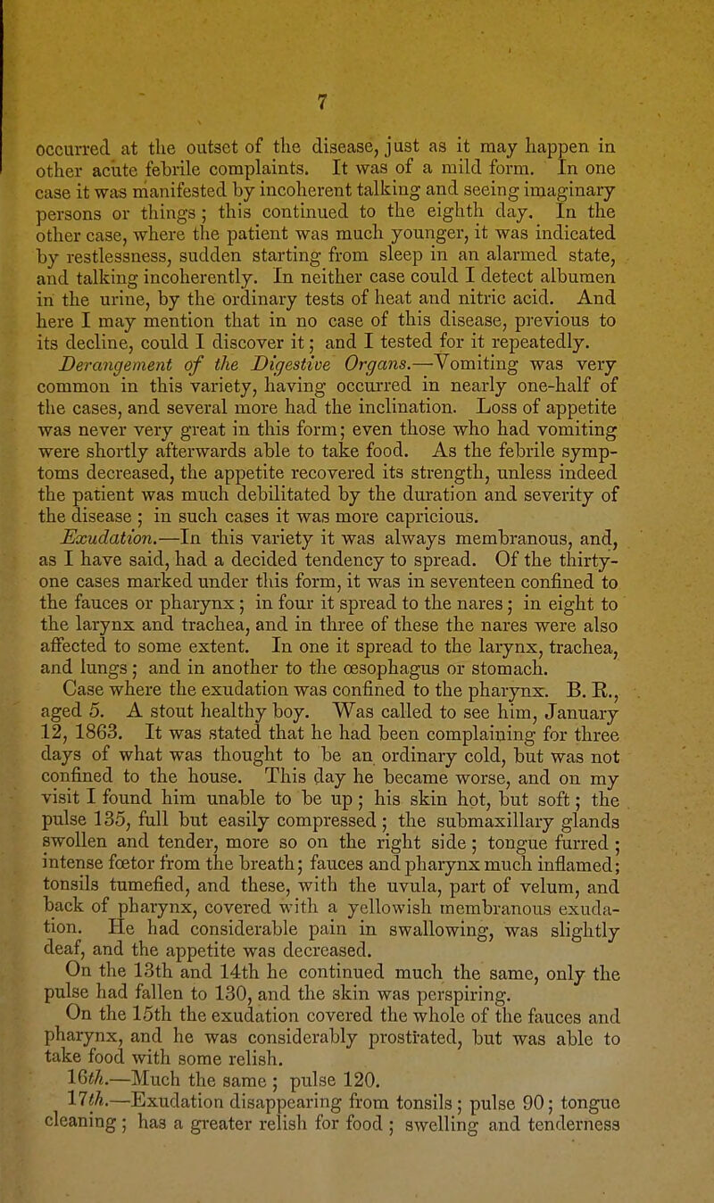 occurred at the outset of the disease, just as it may happen in other acute fehrile complaints. It was of a mild form. In one case it was nianifested by incoherent talking and seeing imaginary persons or things; this continued to the eighth day. In the other case, where the patient was much younger, it was indicated by restlessness, sudden starting from sleep in an alarmed state, and talking incoherently. In neither case could I detect albumen in the urine, by the ordinary tests of heat and nitric acid. And here I may mention that in no case of this disease, previous to its decline, could I discover it; and I tested for it repeatedly. Derangement of the Digestive Organs.—Vomiting was very common in this variety, having occurred in nearly one-half of the cases, and several more had the inclination. Loss of appetite was never very great in this form; even those who had vomiting were shortly afterwards able to take food. As the febrile symp- toms decreased, the appetite recovered its strength, unless indeed the patient was much debilitated by the duration and severity of the disease ; in such cases it was more capricious. Exudation.—In this variety it was always membranous, and, as I have said, had a decided tendency to spread. Of the tliirty- one cases marked under this form, it was in seventeen confined to the fauces or pharynx ; in four it spread to the nares; in eight to the larynx and trachea, and in three of these the nares were also affected to some extent. In one it spread to the larynx, trachea, and lungs; and in another to the oesophagus or stomach. Case where the exudation was confined to the pharynx. B. R., aged 5. A stout healthy boy. Was called to see him, January 12, 1863. It was stated that he had been complaining for three days of what was thought to be an ordinary cold, but was not confined to the house. This day he became worse, and on my visit I found him unable to be up; his skin hot, but soft; the pulse 135, full but easily compressed ; the submaxillary glands swollen and tender, more so on the right side; tongue furred ; intense foetor from the breath; fauces and pharynx much inflamed; tonsils tumefied, and these, with the uvula, part of velum, and back of pharynx, covered with a yellowish membranous exuda- tion. He had considerable pain in swallowing, was slightly deaf, and the appetite was decreased. On the 13th and 14th he continued much the same, only the pulse had fallen to 130, and the skin was perspiring. On the 15th the exudation covered the whole of the fauces and pharynx, and he was considerably prostrated, but was able to take food with some relish. IQith.—Much the same ; pulse 120. 11 th.—Exudation disappearing from tonsils; pulse 90; tongue cleaning ; has a gi-eater relish for food ; swelling and tenderness