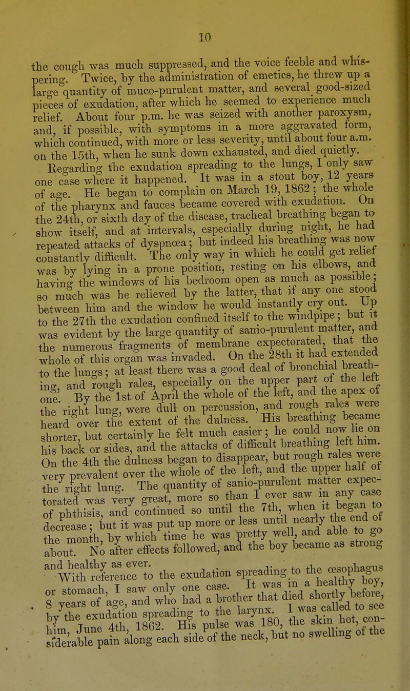 the cougli was much suppressed, and the voice feeble and whiis- pering Twice, hy the administration of emetics, he threw up a large quantity of muco-purulent matter, and several good-sized pieces of exudation, after which he seemed to experience much relief. About four p.m. he was seized with another paroxysm, and, if possible, with symptoms in a more aggravated form, which continued, with more or less severity, until about tour a.m. on the 15th, when he sunk down exhausted, and died quietly. Eegarding the exudation spreading to the lungs, I only saw one else where it happened. It '^Z'''.^.TfJ<.^^\l ^tT. of age He began to complain on March 19, 1862 ; the whole of the pharynx and fauces became covered with exiidation. Un the 24th, or sixth day of the disease, tracheal breathing began to show itself, and at intervals, especially during mght, he had repeated attacks of dyspnoea; but indeed his breathing was now constantly difficult. The only way m which he could get reliet was by lying in a prone position, restmg on his elbows, and having the windows of his bedroom open as much as possible; so mSch was he relieved by the latter,_that if any one stood between him and the window he would instantly cry out Up to the 27th the exudation confined itself to the windpipe; but it was evident by the large quantity of sanio-pui-ulent matter and the numerous fragments of membrane expectorated that the whole of this organ was invaded. On the 28th it had extended rthe lungs; at least there was a good deal of bronchial breath- ins and rough rales, especially on the upper part of the lett one By the 1st of April the whole of the left, and the apex of the right lung, were dull on percussion, and rough rales were heard over the extent of the'dulness. His breathmg became shorter but certainly he felt much easier; he could now lie on Bs fack or sides, and the attacks of difficult breathing left him On the 4th the dulness began to disappear, but rough rales were very prevalent over the whole of the left, and the upper half of Ih7rFJlTlung The quantity of sanio-pm-ulent matter expec- SratefiasTery grea?, more^o than I -r saw m any case of nhthisis, and continued so until the 7th when it began to ISse; iut it was put up more or d ^^^^^^ flic month by which time he was pretty well, ana awe to gu fbont Ni after effects followed, and the boy became aa sft-ong ^withS the exudation ^r>^^^^Sf^l^t'^ °s'yr^fVcTd-wt Td TLJ^I^^^}^ ■ by^reldjtiin sp-d a^^rpaf iiTeach^sfde^tL™ bit no sweUing of the