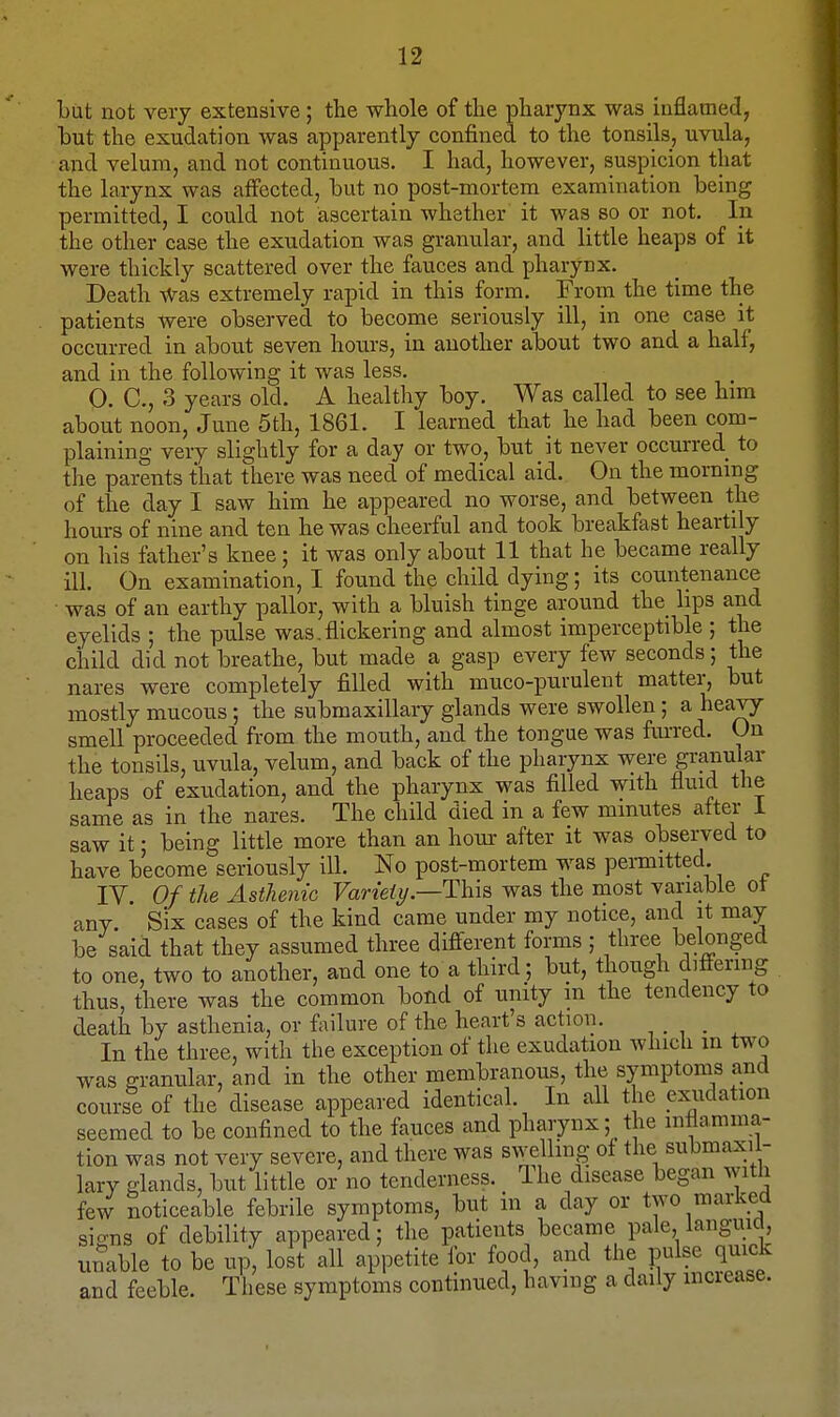 but not very extensive; the whole of the pharynx was inflamed, but the exudation was apparently confined to the tonsils, uvula, and velum, and not continuous. I had, however, suspicion that the larynx was affected, but no post-mortem examination being permitted, I could not ascertain whether it was so or not. In the other case the exudation was granular, and little heaps of it were thickly scattered over the fauces and pharynx. Death Was extremely rapid in this form. From the time the patients Were observed to become seriously ill, in one case it occurred in about seven hours, in another about two and a half, and in the following it was less. 0. C, 3 years old. A healthy boy. Was called to see him about noon, June 5th, 1861. I learned that he had been com- plaining very slightly for a day or two, but it never occurred to the parents that there was need of medical aid. On the morning of the day I saw him he appeared no worse, and between the hours of nine and ten he was cheerful and took breakfast heartily on his father's knee; it was only about 11 that he became really ill. On examination, I found the child dying; its countenance was of an earthy pallor, with a bluish tinge around the hps and eyelids ; the pulse was. flickering and almost imperceptible ; the child did not breathe, but made a gasp every few seconds; the nares were completely filled with muco-purulent matter, but mostly mucous; the submaxillary glands were swollen; a heavy smell proceeded from the mouth, and the tongue was furred. On the tonsils, uvula, velum, and back of the pharynx were granular heaps of exudation, and the pharynx was filled with fluid the same as in the nares. The child died in a few minutes after i saw it; being little more than an hour after it was observed to have become seriously ill. No post-mortem was permitted. IV. Of the Asthenic Variety .—This was the most variable ot any. Six cases of the kind came under my notice, and it may be said that they assumed three different forms ; three belonged to one, two to another, and one to a third; but, though differing thus, there was the common bond of unity m the tendency to death by asthenia, or failure of the heart's action. ..... In the three, with the exception of the exudation which in two was granular, and in the other membranous, the symptoms and course of the disease appeared identical. In all the exudation seemed to be confined to the fauces and pharynx; the inflamma- tion was not very severe, and there was swelling of the submaxil- lary glands, but little or no tenderness. Ihe disease began with few noticeable febrile symptoms, but in a day or two marked siccus of debility appeared; the patients became pale, languid, unable to be up, lost all appetite for food, and the pulse quick and feeble. These symptoms continued, having a daily increase.