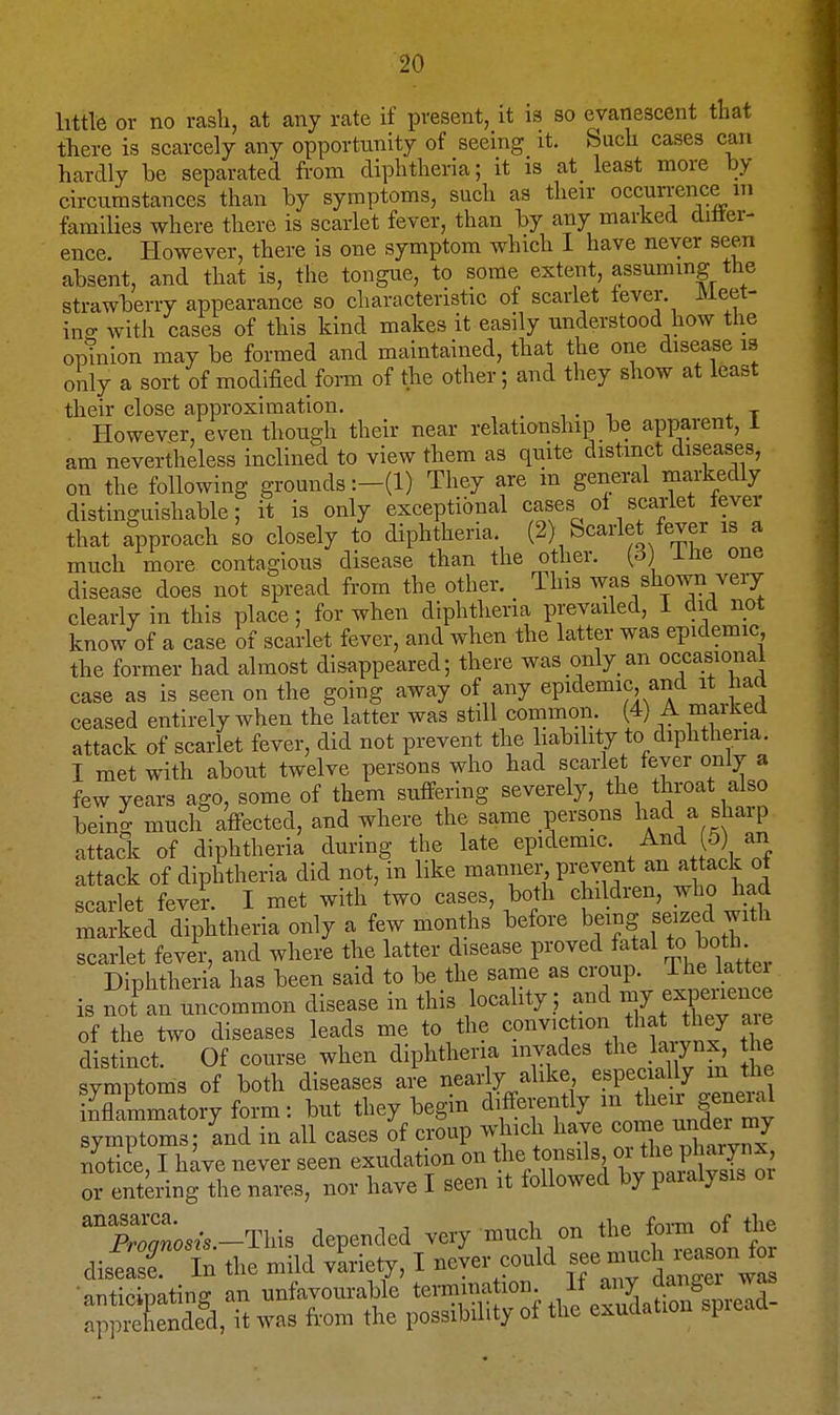little or no rash, at any rate if present, it is so evanescent that there is scarcely any opportunity of seeing it. Such cases can hardly be separated from diphtheria; it is at_ least more by circumstances than by symptoms, such as their occurrence m families where there is scarlet fever, than by any marked diflei- ence. However, there is one symptom which I have never seen absent, and that is, the tongue, to some extent, assuming the strawberry appearance so characteristic of scarlet lever Meet- ino- with cases of this kind makes it easily understood how the optnion may be formed and maintained, that the one disease is only a sort of modified form of the other; and they show at least their close approximation. . , . i * t However, even though their near relationship be apparent, 1 am nevertheless inclined to view them as quite distinct diseases, on the following grounds :-(l) They are m general markedly distinguishable; it is only exceptional cases ol scarlet iever that approach so closely to diphtheria. (2) Scarlet fever is a much more contagious disease than the other, {d) iiie one disease does not spread from the other. This was shown very clearly in this place; for when diphtheria prevailed, 1 did not know of a case of scarlet fever, and when the latter was epidemic, the former had almost disappeared; there was only an occasional case as is seen on the going away of any epidemic and it haa ceased entirely when the latter was still common. (4) A marked attack of scarlet fever, did not prevent the liability to diphtheria. I met with about twelve persons who had scarlet fever only a few years ago, some of them suffering severely, the throat also being much affected, and where the same persons \a<i/ ^^^^P attack of diphtheria during the late epidemic. And 5) an attack of diphtheria did not, in like manner prevent ^^^^ ^ck ot scarlet fever. I met with two cases, both children, who had Trked diphtheria only a few months before being seized with scarlet fever, and where the latter disease proved fatal to both Diphtheria has been said to be the same as croup. The lattei is not^an uncommon disease in this locality .; and -7 expen^^^^^ of the two diseases leads me to the conviction that they a e distinct. Of course when diphtheria invades the larynx, t e symptoms of both diseases ai^e nearly alike especially m the XCatory form: but they begin di^fferently ^l ^^l^^^' symptoms; 'and in all cases of croup which have ^^^f ™^ notice, I have never seen exudation on the tonsds « P^ ^^[^^ or entering the nares, nor have I seen it followed by paialysis oi ^prZosis -This depended very much on the form of the ,£2 In the mild vLiety, I neier could see much^^^^^^^^^^^ anticinatino- an unfavourable termination. It any dangei was ^^piXnded, it was from the possibility of the exudation spiead-