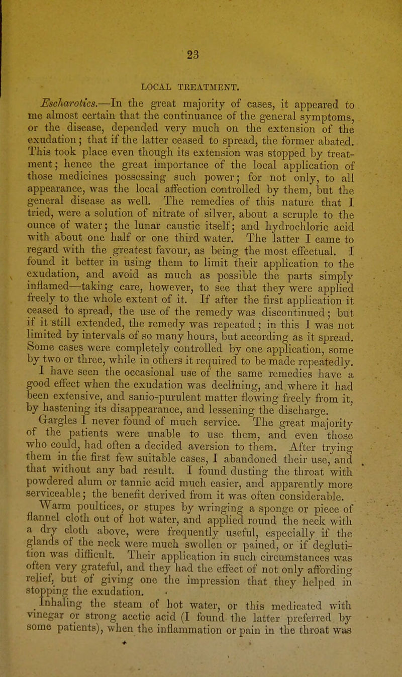 LOCAL TREATMENT. Escharok'cs.—In the great majority of cases, it appeared to me almost certain that the continuance of the general symptoms, or the disease, depended very much on the extension of the exudation ; that if the latter ceased to spread, the former abated. This took place even though its extension was stopped by treat- ment; hence the great importance of the local application of those medicines possessing such power; for not only, to all appearance, was the local affection controlled by them, but the general disease as well. The remedies of this nature that I tried, were a solution of nitrate of silver, about a scruple to the ounce of water; the lunar caustic itself; and hydrochloric acid with about, one half or one third water. The latter I came to regard with the greatest favour, as being the most effectual. I found it better in using them to limit their application to the exudation, and avoid as much as possible the parts simply inflamed—taking care, however, to see that they were applied freely to the whole extent of it. If after the first application it ceased to spread, the use of the remedy was discontinued; but if it still extended, the remedy was repeated; in this I was not limited by intervals of so many hours, but according as it spread. Some cases were completely conti-oUed by one application, some by two or three, while in others it required to be made repeatedly. 1 have seen the occasional use of the same remedies have a good effect when the exudation was declining, and where it had been extensive, and sanio-purulent matter flowing freely from it, by hastening its disappearance, and lessening the discharge. Gargles 1 never found of much service. The great majority of the patients were unable to use them, and even 'those who could, had often a decided aversion to them. After trying them in the first few suitable cases, I abandoned their use, and that without any bad result. I found dusting the throat with powdered alum or tannic acid much easier, and apparently more serviceable; the benefit derived from it was often considerable. Warm poultices, or stupes by wringing a sponge or piece of flannel cloth out of hot water, and applied round the neck with a diy cloth above, were frequently useful, especially if the glands of the neck were much swollen or pained, or if degluti- tion was difficult. Their application in such circumstances was often very grateful, and they had the effect of not only affording relief, but of giving one the impression that they helped in stoppmg the exudation. Inhaling the steam of hot water, or this medicated with vmegar or strong acetic acid (I found the latter preferred by some patients), when the inflammation or pain in the throat wa^