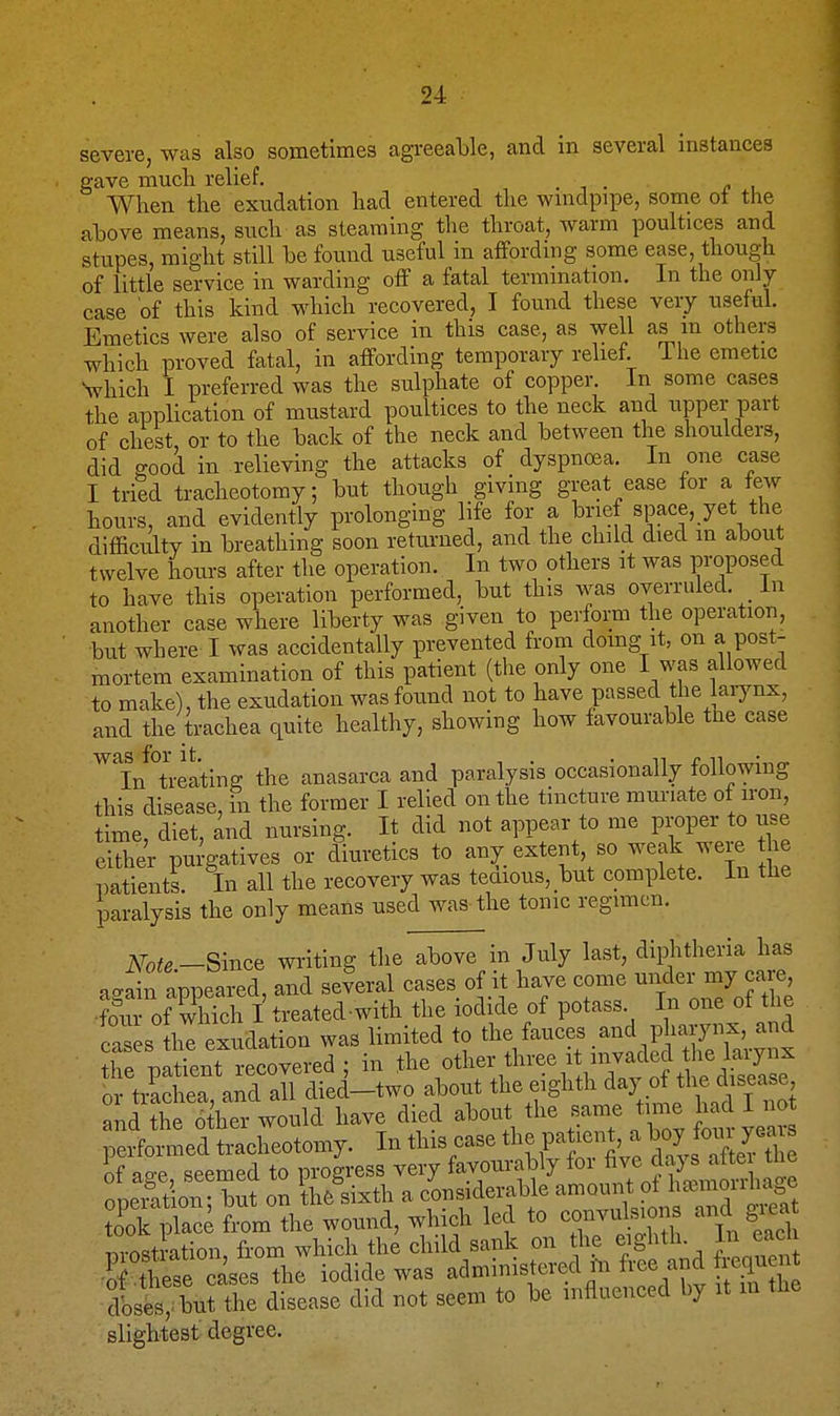 severe, was also sometimes agi-eeable, and in several instances gave mucli relief. . i • i? , When the exudation had entered the wnidpipe, some ot the above means, such as steaming the throat, warm poultices and stupes, might still be found useful in affording some ease, though of little service in warding off a fatal termmation. In the only case of this kind which recovered, I found these very useful. Emetics were also of service in this case, as well as m others which proved fatal, in affording temporary relief. The emetic Vhich I preferred was the sulphate of copper. In some cases the application of mustard poultices to the neck and upper part of chest or to the back of the neck and between the shoulders, did good in relieving the attacks of dyspnoea. In one case I tried tracheotomy; but though giving great ease for a tew hours, and evidently prolonging life for a brief space, yet the difficulty in breathing soon returned, and the child died in about twelve hours after the operation. In two others it was proposed to have this operation performed, but this was overruled, in another case where liberty was given to perform the operation, but where I was accidentally prevented fi-om domg it, on a post- mortem examination of this patient (the only one I was allowed to make), the exudation was found not to have passed the larynx, and the trachea quite healthy, showing how favourable the case ^^In°treating the anasarca and paralysis occasionally following this disease, in the former I relied on the tincture muriate of iron, time, diet, and nursing. It did not appear to me proper to use either purgatives or diuretics to any extent, so weak were the patients. In all the recovery was teaious, _but complete. In the paralysis the only means used was the tonic regimen. Note.-Smce writing tlie above in July last, diphtheria has aga n appeared, and several cases of it have come under my ca e •S of which I treated-with the iodide of potass In one of the ca es h exudation was limited to tl^^/auces and pha™, and the patient recovered ; in othor 'lu-ee it^^^^^^^^^ or trachea, and all died-two about the eighth ^^J of the disease and the 6 her would have died about the same time had I no performed tracheotomy. In this case the patient, a W ^u yea^ of age, seemed to progress very favourably for J^^™! ooeiat on- but on th6 sixth a considerable amount of ha3moiiiia e Xk pS fiom the wound, which led to co-ulsions and gi.a T^i nstration from which the child sank on the eighth In each -? tese^ iodide was administered m free and i.ci^^^^^ dises,:but the disease did not seem to be mfluenced by it m the slightest degree.