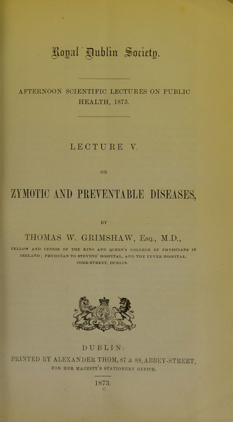 AFTERNOON SCIENTIFIC LECTURES ON PUBLIC HEALTH, 1873. LECTUEE V. ON ZYMOTIC AND PRETENTABLE DISEASES, BY THOMAS W. GKIMSHAW, Esq., M.D., FELLOW AND CENSOR OF TELE KING AND QUEEN'S COLLEGE OF PHYSICIANS IN IRELAND ; PHYSICIAN TO STEVENS' HOSPITAL, AND THE FEVER HOSPITAL, CORK-STREET, DCBLIN. DUBLIN: PRINTED DY ALEXANDER THOM, 87 & 88,ABBEY-STREET, FOR HER majesty's STATIONKRY OFFICE. 1873. c