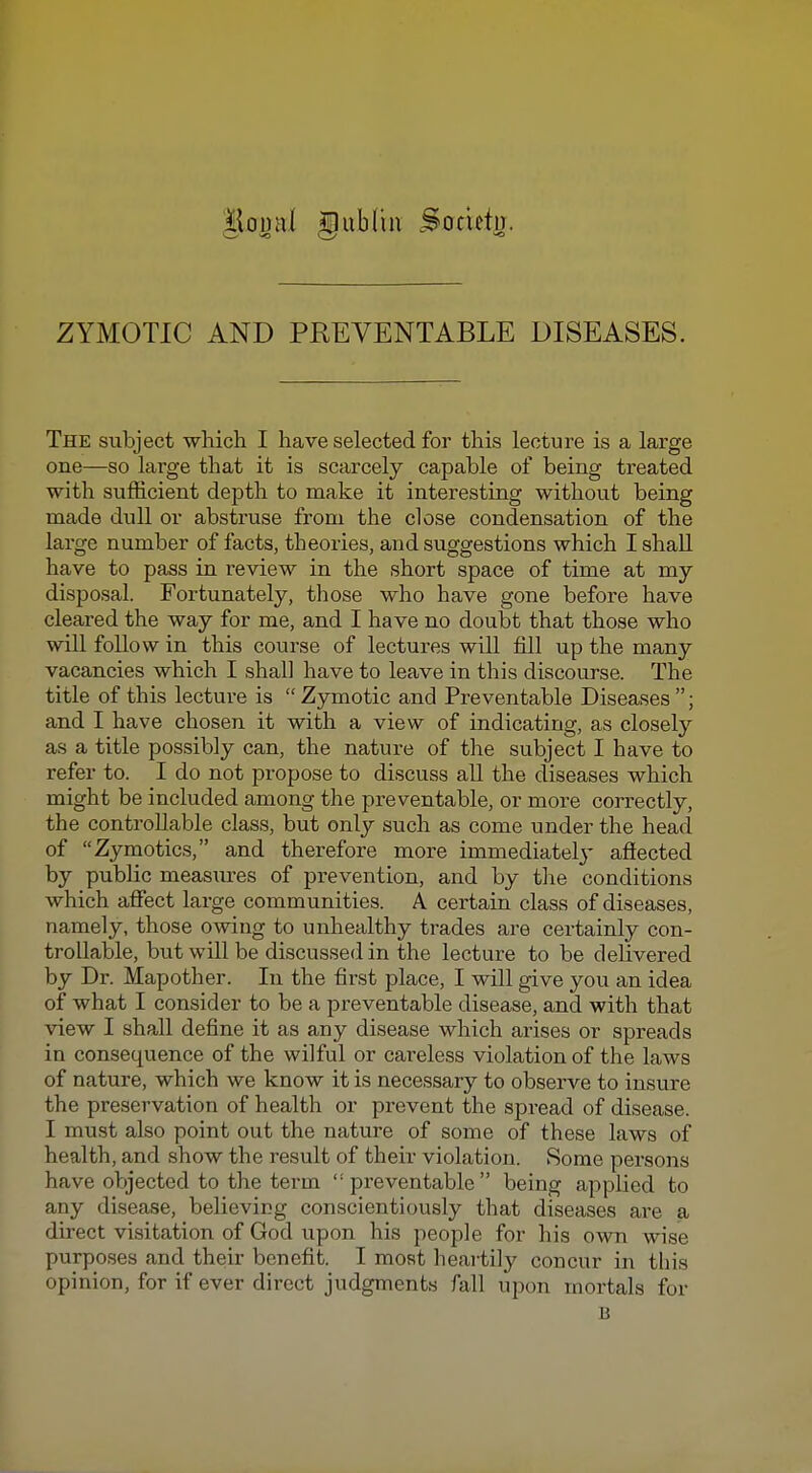 t\om\l Hub Cm Societn. ZYMOTIC AND PREVENTABLE DISEASES. The subject which I have selected for this lecture is a large one—so large that it is scarcely capable of being treated with sufficient depth to make it interesting without being made dull or abstruse from the close condensation of the large number of facts, theories, and suggestions which I shall have to pass in review in the short space of time at my disposal. Fortunately, those who have gone before have cleared the way for me, and I have no doubt that those who will follow in this course of lectures will fill up the many vacancies which I shall have to leave in this discourse. The title of this lecture is Zymotic and Preventable Diseases; and I have chosen it with a view of indicating, as closely as a title possibly can, the nature of the subject I have to refer to. I do not propose to discuss all the diseases which might be included among the preventable, or more correctly, the controllable class, but only such as come under the head of Zymotics, and therefore more immediatel}' afiected by public measures of prevention, and by the conditions which affect large communities. A certain class of diseases, namely, those owing to unhealthy trades are certainly con- trollable, but will be discussed in the lecture to be delivered by Dr. Mapother. In the first place, I will give you an idea of what I consider to be a preventable disease, and with that view I shall define it as any disease which arises or spreads in consequence of the wilful or careless violation of the laws of nature, which we know it is necessary to observe to insure the preservation of health or prevent the spread of disease. I must also point out the nature of some of these laws of health, and show the result of their violation. 8orae persons have objected to the term preventable being applied to any disease, believing conscientiously that diseases are a direct visitation of God upon his people for his own wise purposes and their benefit. I most heartily concur in this opinion, for if ever direct judgments fall upon mortals for B