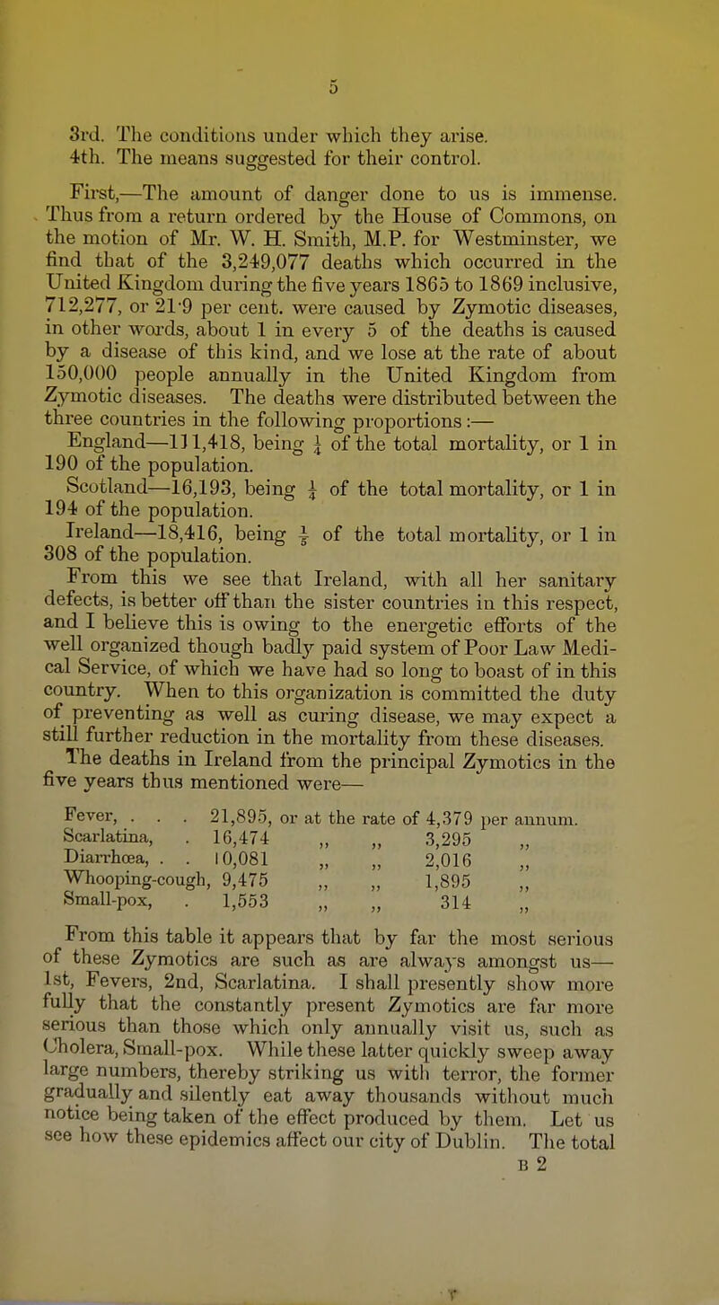 3i'd. The conditions under wliich tliey arise. 4th. The means suggested for their control. First,—The amount of danger done to us is immense. Thus from a return ordered by the House of Commons, on the motion of Mr. W. H. Smith, M.P. for Westminster, we find that of the 3,249,077 deaths which occurred in the United Kingdom during the five years 1865 to 1869 inclusive, 712,277, or 21-9 per cent, were caused by Zymotic diseases, in other woa'ds, about 1 in every 5 of the deaths is caused by a disease of this kind, and we lose at the rate of about 150,000 people annually in the United Kingdom from Zymotic diseases. The deaths were distributed between the three countries in the following proportions:— England—111,418, being i of the total mortality, or 1 in 190 of the population. Scotland—16,193, being I of the total mortality, or 1 in 194 of the population. Ireland—18,416, being 4 of the total mortality, or 1 in 308 of the population. From this we see that Ireland, with all her sanitary defects, is better off than the sister countries in this respect, and I beheve this is owing to the energetic eflTorts of the well organized though badlj^ paid system of Poor Law Medi- cal Service, of which we have had so long to boast of in this country. When to this organization is committed the duty of preventing as well as curing disease, we may expect a still further reduction in the mortality from these diseases. The deaths in Ireland from the principal Zymotics in the five years thus mentioned were— Fever, . . . 21,895, or at the rate of 4,379 per annum. Scarlatina, . 16,474 „ „ 3,295 Diarrhoea, . . 10,081 „ „ 2,016 Whooping-cough, 9,475 „ „ 1,895 Small-pox, . 1,553 „ „ 314 From this table it appears that by far the most serious of these Zymotics are such as are always amongst us— 1st, Fevers, 2nd, Scarlatina. I shall presently show more fuUy that the constantly present Zymotics are far more serious than those which only annually visit us, such as Cholera, Small-pox. While these latter quickly sweep away large numbers, thereby striking us with terror, the former gradually and silently eat away thousands without much notice being taken of the effect produced by them. Let us see how these epidemics affect our city of Dublin. The total B 2