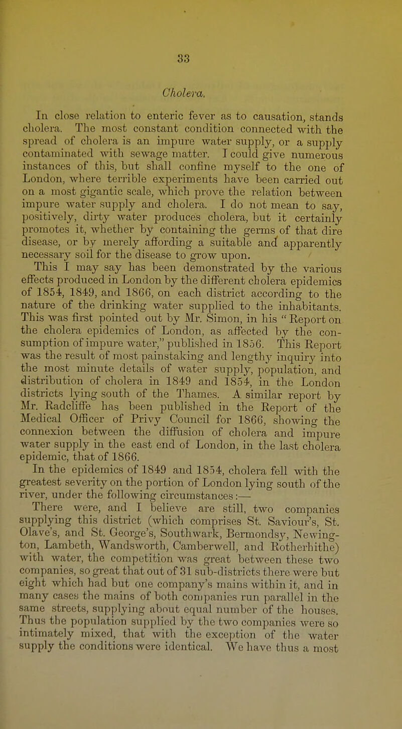 Cholera, In close relation to enteric fever as to causation, stands cholera. The most constant condition connected with the spread of cholera is an impure water supply, or a supply- contaminated with sewage matter. I could give numerous instances of this, but shall confine myself to the one of London, where terrible experiments have been carried out on a most gigantic scale, which prove the relation between impure water supply and cholera. I do not mean to say, po.sitively, diiiy water produces cholera, but it certainly promotes it, whether by containing the germs of that dire disease, or by merely affording a suitable andf apparently necessary soil for the disease to grow upon. This I may say has been demonstrated by the various effects produced in London by the different cholei-a epidemics of 1854, 1849, and 1866, on each district according to the nature of the drinking water supplied to the inhabitants This was first pointed out by Mr. Simon, in his Report on the cholera epidemics of London, as affected by the con- sumption of impure water, published in 1856. This Report was the result of most painstaking and length}' inquiry into the most minute details of water supply, population, and distribution of cholera in 1849 and 1854, in the London districts lying south of the Thames. A similar report by Mr. Radcliffe has been published in the Report of the Medical Officer of Privy Council for 1866, showing the connexion between the diffusion of cholera and impure water supply in the east end of London, in the last cholera epidemic, that of 1866. In the epidemics of 1849 and 1854, cholera fell vsdth the greatest severity on the portion of London lying south of the river, under the following circumstances:— There were, and I believe are still, two companies supplying this district (which comprises St. Saviour's, St. Olave's, and St. George's, Southwark, Bermondsy, Newing- ion, Lambeth, Wandsworth, Camberwell, and Rotherhithe) with water, the competition was great between these two companies, so great that out of 31 sub-districts there were but eight which had but one company's mains within it, and in many cases the mains of both companies run parallel in the same streets, supplying about equal number of the houses. Thus the population supplied by the two companies were so intimately mixed, that with the exception of the water supply the conditions were identical. We have thus a most