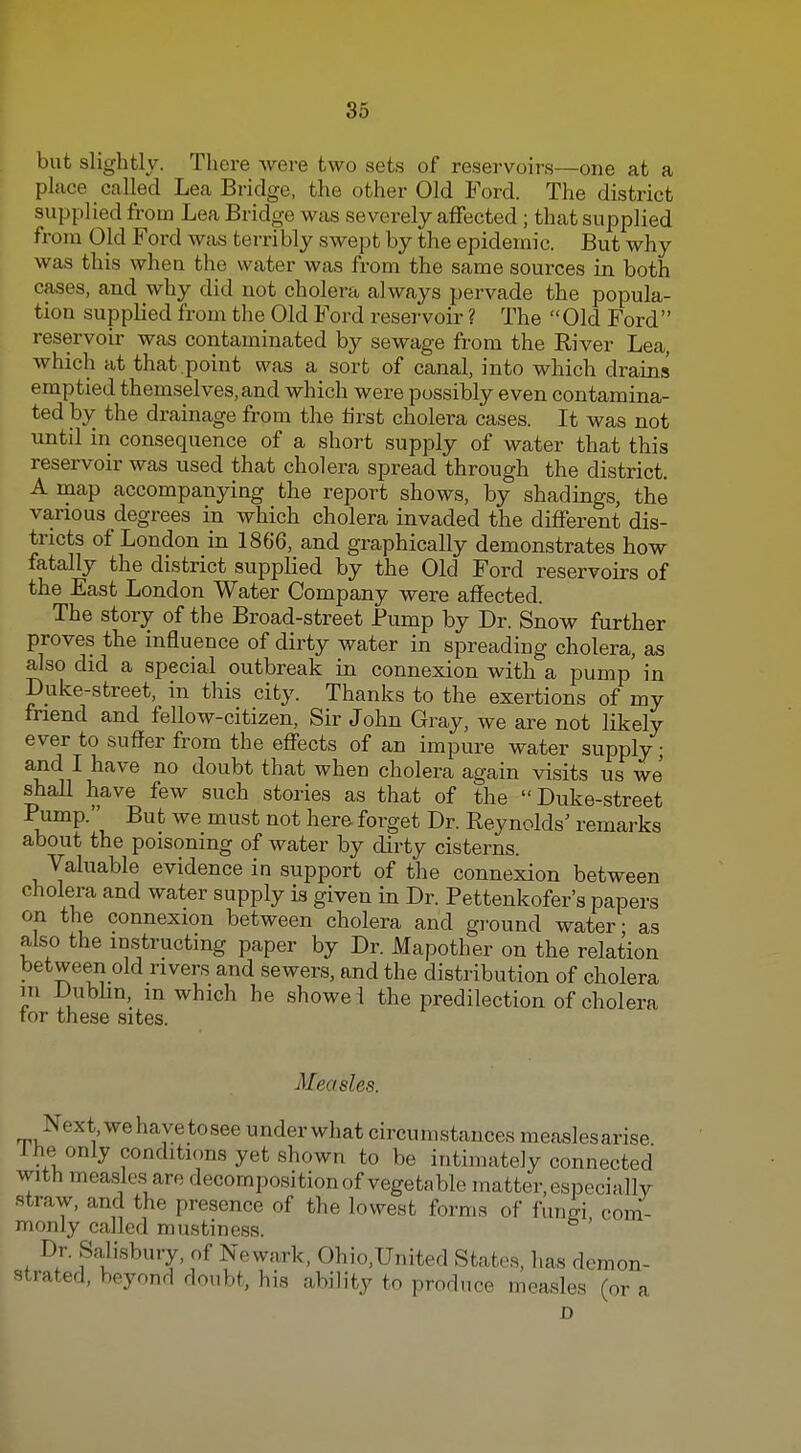 but slightly. There were two sets of reservoirs—one at a place called Lea Bridge, the other Old Ford. The district supplied from Lea Bridge was severely affected; that supplied from Old Ford was terribly swept by the epidemic. But why was this when the water was from the same sources in both cases, and why did not cholera always pervade the popula- tion suppHed from the Old Ford reservoir ? The Old Ford reservoir was contaminated by sewage from the River Lea, which at that .point was a sort of canal, into which drains emptied themselves, and which were possibly even contamina- ted by the drainage from the tirst cholera cases. It was not until in consequence of a short supply of water that this reservoir was used that cholera spread through the district. A map accompanying the report shows, by shadings, the various degrees in which cholera invaded the different dis- tricts of London in 1866, and graphically demonstrates how fatally the district supplied by the Old Ford reservoirs of the East London Water Company were affected. The story of the Broad-street Pump by Dr. Snow further proves the influence of dirty water in spreading cholera, as also did a special outbreak in connexion with a pump' in Duke-street, in this city. Thanks to the exertions of my friend and fellow-citizen. Sir John Gray, we are not likely ever to sufJer from the effects of an impure water supply; and I have no doubt that when cholera again visits us we shall have few such stories as that of the Duke-street ^^^^^ ^^^ Reynolds' remarks about the poisoning of water by dirty cisterns. Valuable evidence in support of the connexion between cholera and water supply is given in Dr. Pettenkofer's papers on the connexion between cholera and gi-ound water - as also the instructing paper by Dr. Mapother on the relation between old rivers and sewers, and the distribution of cholera m Dublin, m which he showei the predilection of cholera tor these sites. Measles. Next, we have tosee under what circumstances measlesarise 1 he only conditicms yet shown to be intimately connected with measles are decomposition of vegetable matter, especiallv straw, and the presence of the lowest forms of fungi com- monly called mustiness. Dr. Salisbury, of Newark, Ohio,United States, has demon- strated, beyond doubt, his ability to produce measles (or a