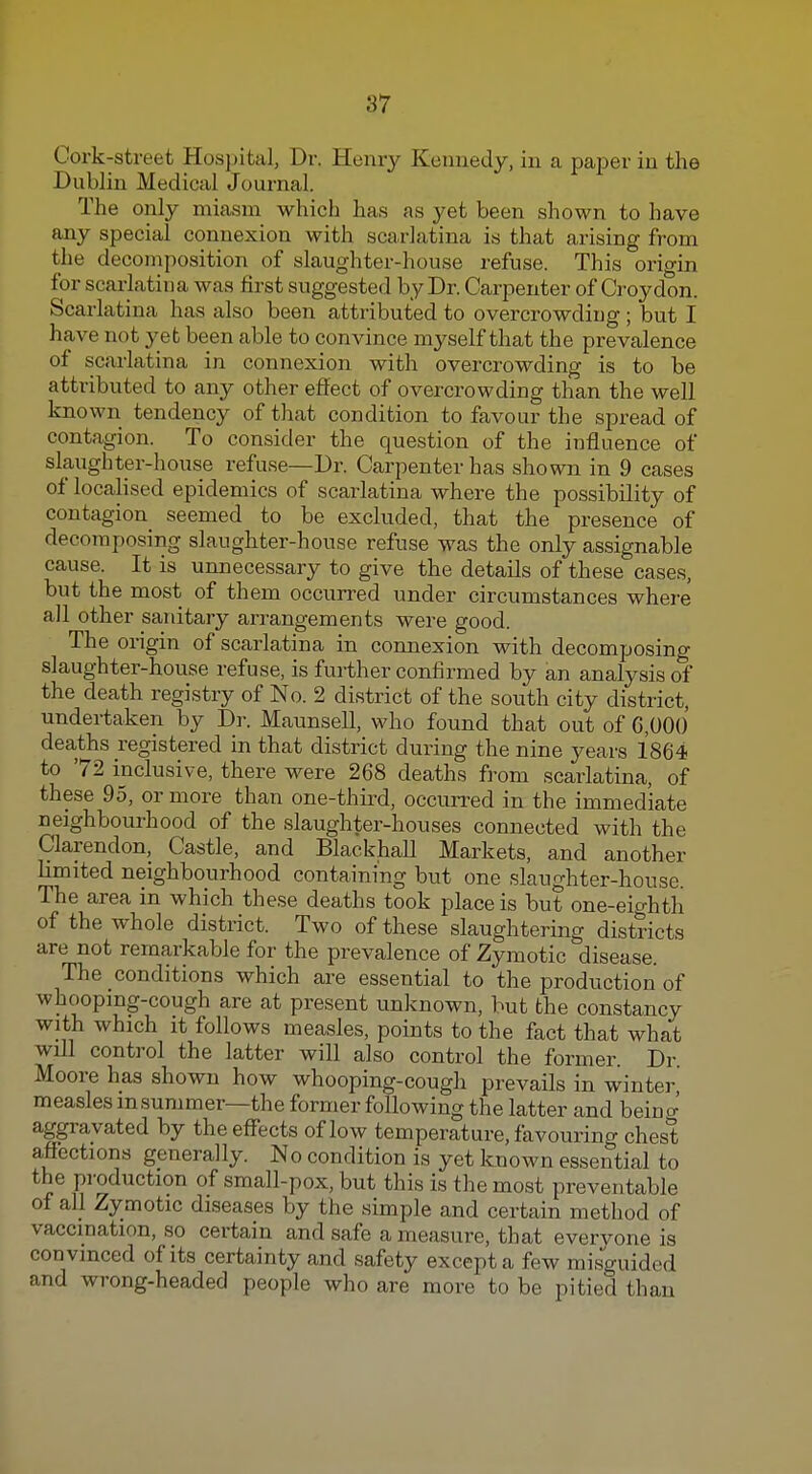 Cork-street Hosjjital, Dr. Henry Kennedy, in a paper in the Dublin Medical Journal. The only miasm which has as yet been shown to have any special connexion with scarlatina is that arising from the decomposition of slaughter-house refuse. This orio-in for scarlatina was first suggested by Dr. Carpenter of Croydon. Scarlatina has also been attributed to overcrowding ; but I have not yet been able to convince myself that the prevalence of scarlatina in connexion with overcrowding is to be attributed to any other effect of overcrowding than the well known tendency of that condition to favour the spread of contagion. To consider the question of the influence of slaughter-house refuse—Dr. Carpenter has shown in 9 cases of locahsed epidemics of scarlatina where the possibility of contagion_ seemed to be excluded, that the presence of decomposing slaughter-house refuse was the only assignable cause. It is unnecessary to give the details of these cases, but the most of them occurred under circumstances where all other saidtary arrangements were good. The origin of scarlatina in connexion with decomposing slaughter-house refuse, is further confirmed by an analysis of the death registry of No. 2 district of the south city district, undertaken by Dr. Maunsell, who found that out of 6,00() deaths registered in that district during the nine years 1864 to 72 inclusive, there were 268 deaths from scarlatina, of these 95, or more than one-thii-d, occurred in the immediate neighbourhood of the slaughter-houses connected with the Clarendon, Castle, and Blackball Markets, and another limited neighbourhood containing but one slaughter-house. The area in which these deaths took place is but one-eighth of the whole district. Two of these slaughtering districts are not remarkable for the prevalence of Zymotic disease. The conditions which are essential to the production of whoopmg-cough are at present unknown, but the constancy with which it follows measles, points to the fact that what will control the latter will also control the former. Dr. Moore has shown how whooping-cough prevails in winter measles in summer—the former following the latter and beino-' aggravated by the effects of low temperature, favouring chest affections generally. No condition is yet known essential to the production of small-pox, but this is the most preventable of all Zymotic diseases by the simple and certain method of vaccination, so certain and safe a measure, that evervone is convinced of its certainty and safety except a few misguided and wrong-headed people who are more to be pitied than