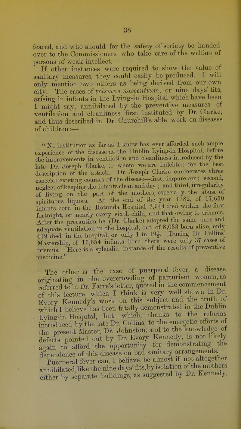 feared, and who should for the safety of society be handed over to the Commissioners who take care of the welfare of persons of weak intellect. If other instances were required to show the value of sanitary measures, they could easily be produced. I will only mention two others as being derived from our own city. The cases of trismus nascentium, or nine days' fits, arising in infants in the Lying-in Hospital which have been I might say, annihilated by the preventive measures of ventilation and cleanliness first instituted by Dr. Clarke, and thus described in Dr. ChurchiU's able work on diseases of children :—  No institution as far as I know has ever afforded such ample experience of the disease as the Dublm Lymg-m Hospital, before the improvements in ventilation and cleanliness mtroduced by the late Dr. Joseph Clarke, to whom we are indebted for the best description of the attack. Dr. Joseph Clarke enumerates three especial existing courses of the disease—first, impure an ; second, neglect of keeping the infants clean and dry ; and thii'd, iiTegularity of living on the part of the mothers, especially the abuse of spirituous liquors. At the end of the year 1782, of 17,650 infants born m the Rotunda Hospital 2,944 died withki the fii-st fortnic^ht, or nearly every sixth child, and that owing to trismus. After the precaution he (Dr. Clarke) adopted the same pure and adequate ventilation in the hospital, out of 8,033 born alive, only 419 died in the hospital, or only 1 in 19J. Durmg Dr. Colhns Mastership, of 16,654 infants born there were only 37 cases o^ trismus. Here is a splendid instance of the results of preventive medicine. The other is the case of puerperal fever, a disease originating in the overcrowding of parturient women, as referred to in Dr. Farre's letter, quoted in the commencement of this lecture, which I think is very well shown m Dr Evory Kennedy's work on this subject and the truth ot which I believe has been fatally demonstrated m the Dubhn Lvino-in Hospital, but which, thanks to the reforms introduced by the late Dr. CoUins, to the energetic efforts of the present Master, Dr. Johnston, and to the knowledge of defects pointed out by Dr. Evory Kennedy, is not likely a^ain to affbrd the opportunity for demonstrating the dependence of this disease on bad sanitary arrangements Puerperal fever can, I believe, be almost if not altogether annihilited,like the nine days' fits, by isolation of the mothers either by separate buildings, as suggested by Dr. Kennedy,