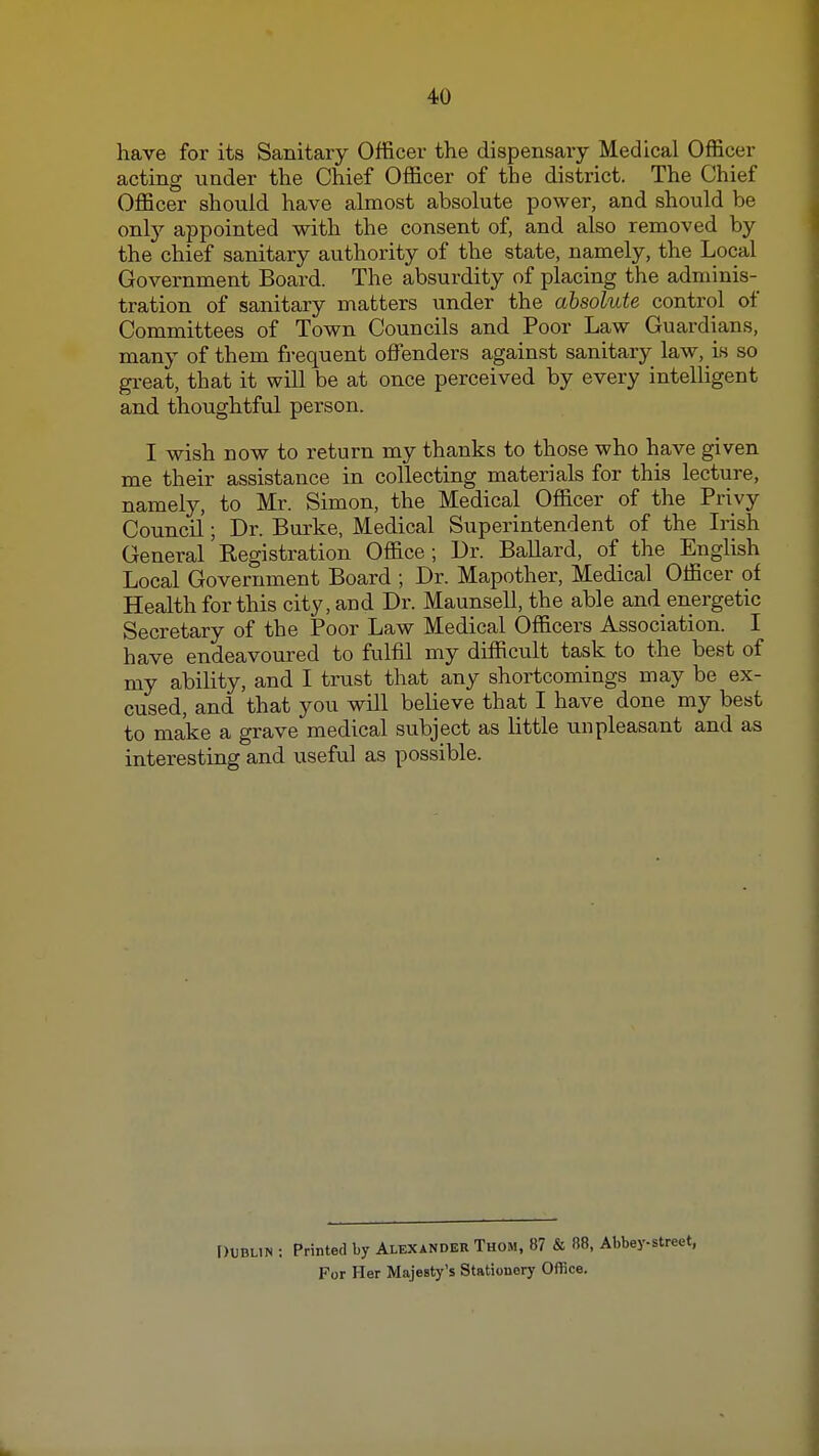 have for its Sanitary Officer the dispensary Medical Officer acting under the Chief Officer of the district. The Chief Officer should have almost absolute power, and should be onty appointed with the consent of, and also removed by the chief sanitary authority of the state, namely, the Local Government Board. The absurdity of placing the adminis- tration of sanitary matters under the absolute control of Committees of Town Councils and Poor Law Guardians, many of them fi-equent offenders against sanitary law, is so great, that it will be at once perceived by every intelligent and thoughtful person. I wish now to return my thanks to those who have given me their assistance in collecting materials for this lecture, namely, to Mr. Simon, the Medical Officer of the Privy Council; Dr. Burke, Medical Superintendent of the Irish General Registration Office ; Ur. Ballard, of the English Local Government Board ; Dr. Mapother, Medical Officer of Health for this city, and Dr. Maunsell, the able and energetic Secretary of the Poor Law Medical Officers Association. I have endeavoured to fulfil my difficult task to the best of my ability, and I trust that any shortcomings may be ex- cused, and that you will believe that I have done my best to make a grave medical subject as little unpleasant and as interesting and useful as possible. [)tBUN : Printed by Alexander Thom, 87 & R8, Abbey-street, For Her Majesty's Stationery Office.