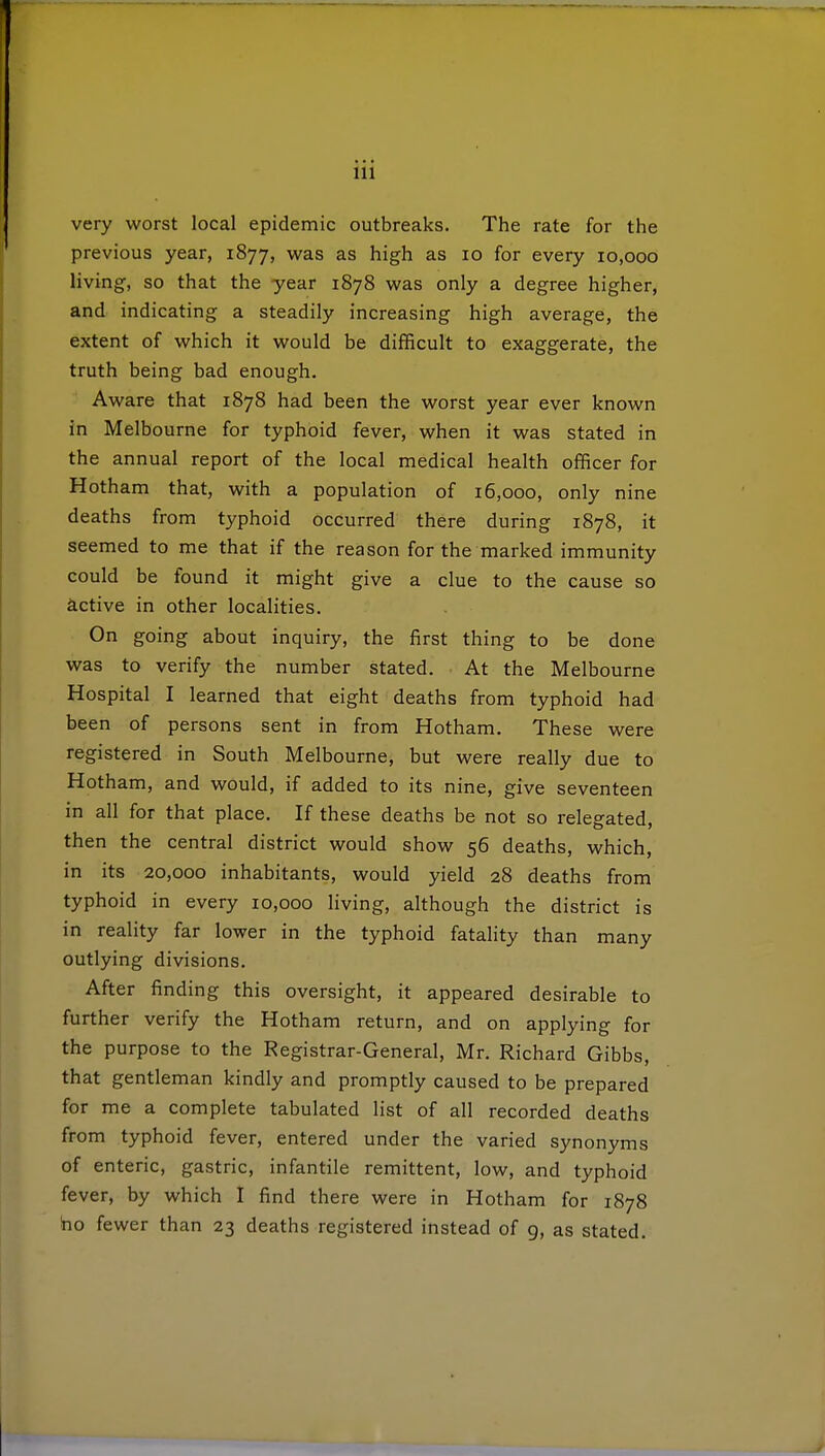 very worst local epidemic outbreaks. The rate for the previous year, 1877, was as high as 10 for every 10,000 living, so that the year 1878 was only a degree higher, and indicating a steadily increasing high average, the extent of which it would be difficult to exaggerate, the truth being bad enough. Aware that 1878 had been the worst year ever known in Melbourne for typhoid fever, when it was stated in the annual report of the local medical health officer for Hotham that, with a population of 16,000, only nine deaths from typhoid occurred there during 1878, it seemed to me that if the reason for the marked immunity could be found it might give a clue to the cause so active in other localities. On going about inquiry, the first thing to be done was to verify the number stated. At the Melbourne Hospital I learned that eight deaths from typhoid had been of persons sent in from Hotham. These were registered in South Melbourne, but were really due to Hotham, and would, if added to its nine, give seventeen in all for that place. If these deaths be not so relegated, then the central district would show 56 deaths, which, in its 20,000 inhabitants, would yield 28 deaths from typhoid in every 10,000 living, although the district is in reality far lower in the typhoid fatality than many outlying divisions. After finding this oversight, it appeared desirable to further verify the Hotham return, and on applying for the purpose to the Registrar-General, Mr. Richard Gibbs, that gentleman kindly and promptly caused to be prepared for me a complete tabulated list of all recorded deaths from typhoid fever, entered under the varied synonyms of enteric, gastric, infantile remittent, low, and typhoid fever, by which I find there were in Hotham for 1878 bo fewer than 23 deaths registered instead of 9, as stated.