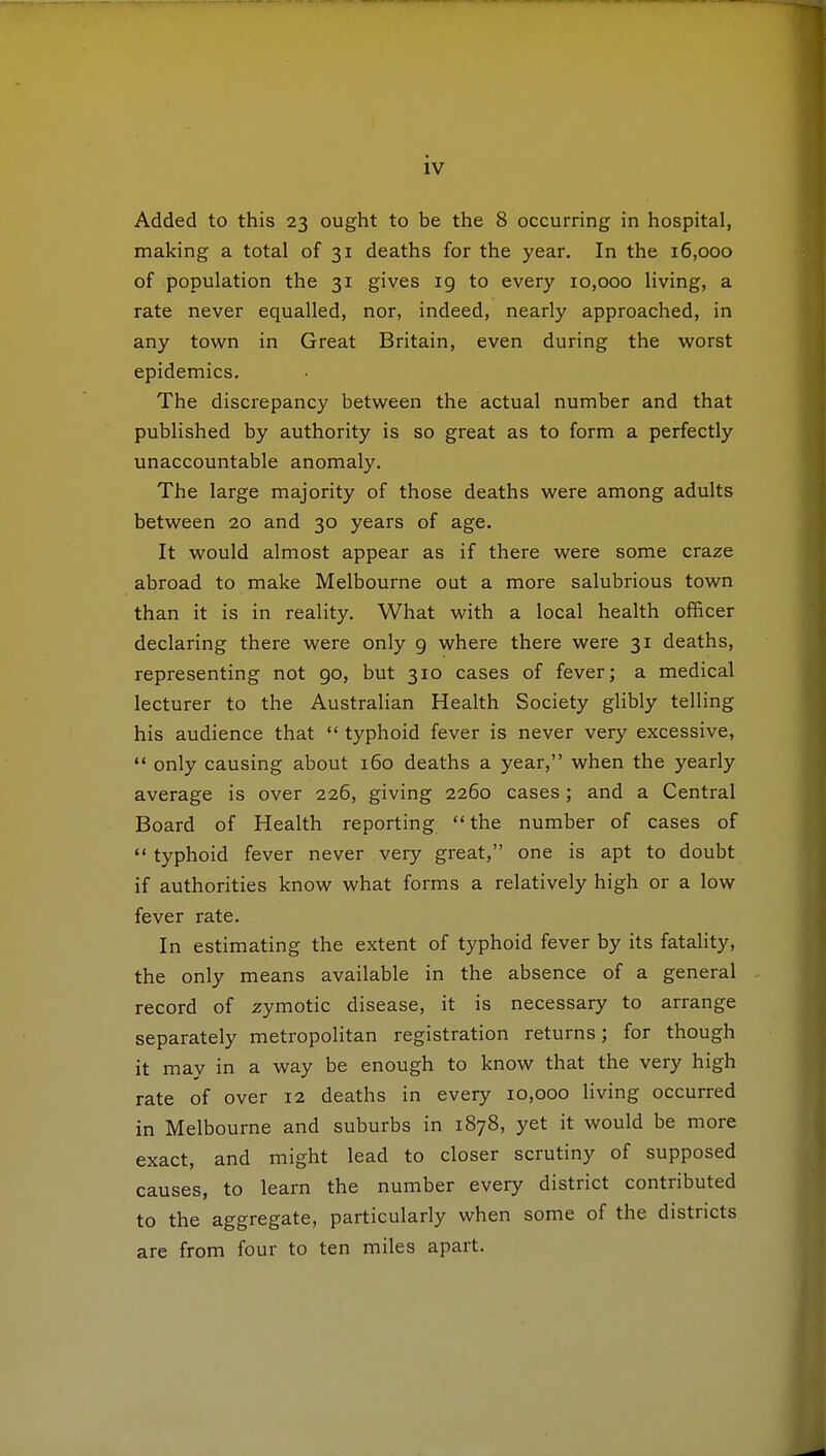 Added to this 23 ought to be the 8 occurring in hospital, making a total of 31 deaths for the year. In the 16,000 of population the 31 gives 19 to every 10,000 living, a rate never equalled, nor, indeed, nearly approached, in any town in Great Britain, even during the worst epidemics. The discrepancy between the actual number and that published by authority is so great as to form a perfectly unaccountable anomaly. The large majority of those deaths were among adults between 20 and 30 years of age. It would almost appear as if there were some craze abroad to make Melbourne out a more salubrious town than it is in reality. What with a local health officer declaring there were only 9 where there were 31 deaths, representing not go, but 310 cases of fever; a medical lecturer to the Australian Health Society glibly telling his audience that  typhoid fever is never very excessive,  only causing about 160 deaths a year, when the yearly average is over 226, giving 2260 cases ; and a Central Board of Health reporting the number of cases of  typhoid fever never very great, one is apt to doubt if authorities know what forms a relatively high or a low fever rate. In estimating the extent of typhoid fever by its fatality, the only means available in the absence of a general record of zymotic disease, it is necessary to arrange separately metropolitan registration returns; for though it may in a way be enough to know that the very high rate of over 12 deaths in every 10,000 living occurred in Melbourne and suburbs in 1878, yet it would be more exact, and might lead to closer scrutiny of supposed causes, to learn the number every district contributed to the aggregate, particularly when some of the districts are from four to ten miles apart.