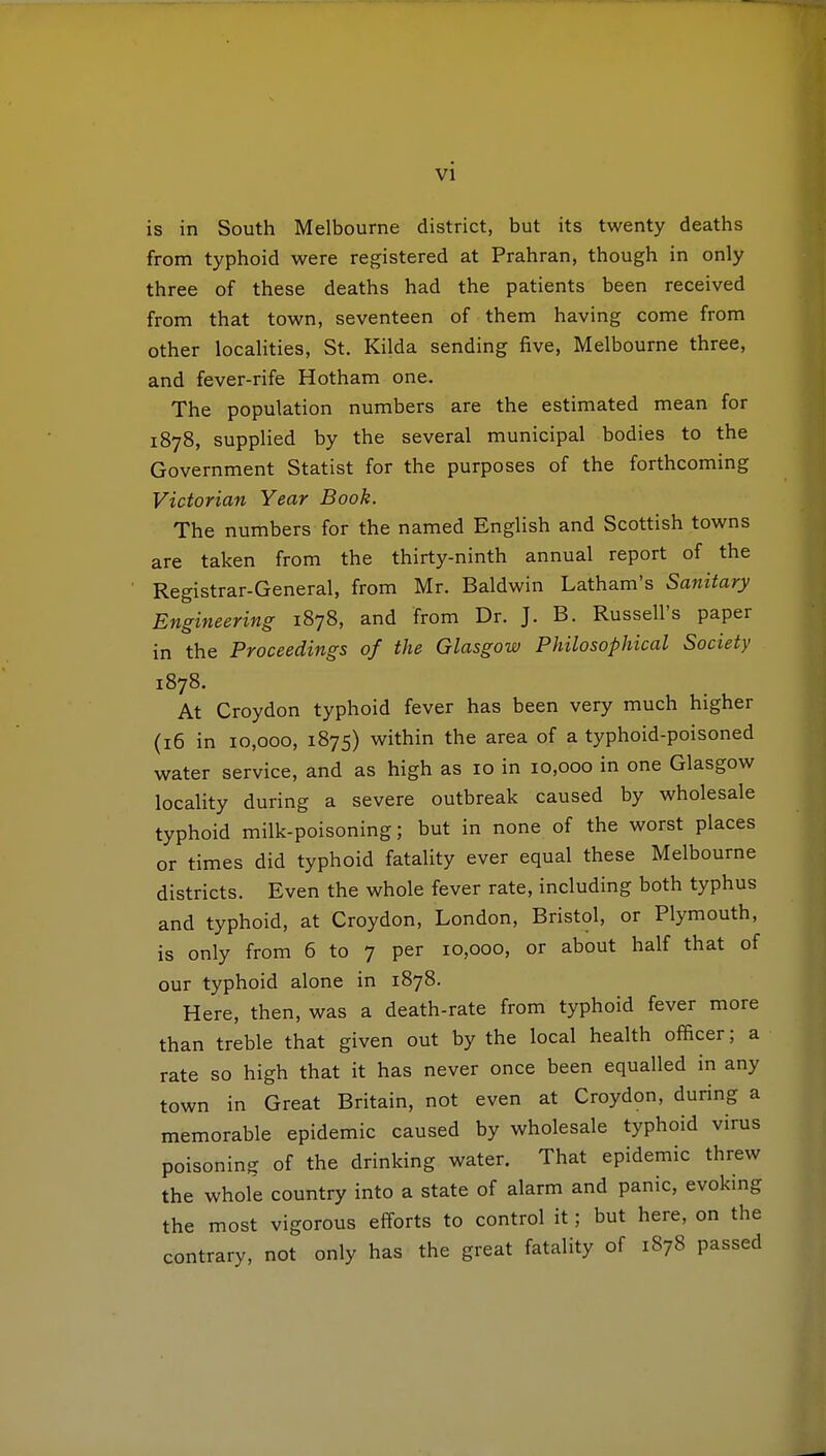 is in South Melbourne district, but its twenty deaths from typhoid were registered at Prahran, though in only three of these deaths had the patients been received from that town, seventeen of them having come from other localities, St. Kilda sending five, Melbourne three, and fever-rife Hotham one. The population numbers are the estimated mean for 1878, supplied by the several municipal bodies to the Government Statist for the purposes of the forthcoming Victorian Year Book. The numbers for the named English and Scottish towns are taken from the thirty-ninth annual report of the Registrar-General, from Mr. Baldwin Latham's Sanitary Engineering 1878, and from Dr. J. B. Russell's paper in the Proceedings of the Glasgow Philosophical Society 1878. At Croydon typhoid fever has been very much higher (16 in 10,000, 1875) within the area of a typhoid-poisoned water service, and as high as 10 in 10,000 in one Glasgow locality during a severe outbreak caused by wholesale typhoid milk-poisoning; but in none of the worst places or times did typhoid fatality ever equal these Melbourne districts. Even the whole fever rate, including both typhus and typhoid, at Croydon, London, Bristol, or Plymouth, is only from 6 to 7 per 10,000, or about half that of our typhoid alone in 1878. Here, then, was a death-rate from typhoid fever more than treble that given out by the local health officer; a rate so high that it has never once been equalled in any town in Great Britain, not even at Croydon, during a memorable epidemic caused by wholesale typhoid virus poisoning of the drinking water. That epidemic threw the whole country into a state of alarm and panic, evoking the most vigorous efforts to control it; but here, on the contrary, not only has the great fatality of 1878 passed