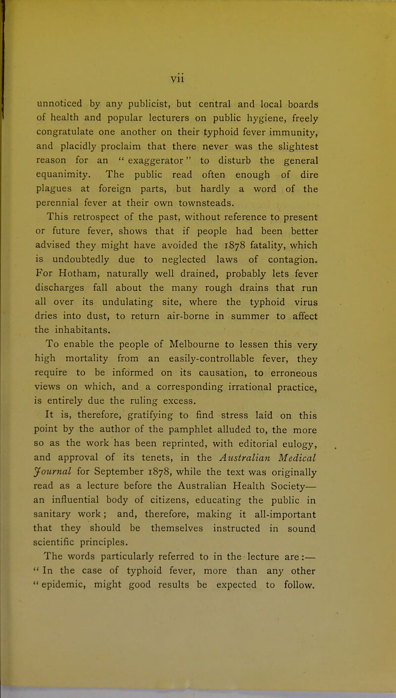 unnoticed by any publicist, but central and local boards of health and popular lecturers on public hygiene, freely congratulate one another on their typhoid fever immunity, and placidly proclaim that there never was the slightest reason for an  exaggerator to disturb the general equanimity. The public read often enough of dire plagues at foreign parts, but hardly a word of the perennial fever at their own townsteads. This retrospect of the past, without reference to present or future fever, shows that if people had been better advised they might have avoided the 1878 fatality, which is undoubtedly due to neglected laws of contagion. For Hotham, naturally well drained, probably lets fever discharges fall about the many rough drains that run all over its undulating site, where the typhoid virus dries into dust, to return air-borne in summer to affect the inhabitants. To enable the people of Melbourne to lessen this very high mortality from an easily-controllable fever, they require to be informed on its causation, to erroneous views on which, and a corresponding irrational practice, is entirely due the ruling excess. It is, therefore, gratifying to find stress laid on this point by the author of the pamphlet alluded to, the more so as the work has been reprinted, with editorial eulogy, and approval of its tenets, in the Australian Medical Journal for September 1878, while the text was originally read as a lecture before the Australian Health Society— an influential body of citizens, educating the public in sanitary work; and, therefore, making it all-important that they should be themselves instructed in sound scientific principles. The words particularly referred to in the lecture are:—  In the case of typhoid fever, more than any other  epidemic, might good results be expected to follow.