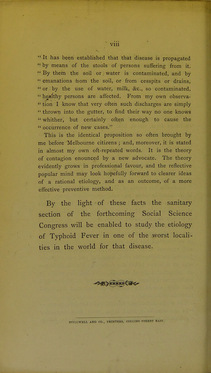  It has been established that that disease is propagated  by means of the stools of persons suffering from it.  By them the soil or water is contaminated, and by  emanations hom the soil, or from cesspits or drains,  or by the use of water, milk, &c, so contaminated,  healthy persons are affected. From my own observa-  tion I know that very often such discharges are simply  thrown into the gutter, to find their way no one knows  whither, but certainly often enough to cause the  occurrence of new cases. This is the identical proposition so often brought by me before Melbourne citizens ; and, moreover, it is stated in almost my own oft-repeated words. It is the theory of contagion enounced by a new advocate. The theory evidently grows in professional favour, and the reflective popular mind may look hopefully forward to clearer ideas of a rational etiology, and as an outcome, of a more effective preventive method. By the light of these facts the sanitary section of the forthcoming Social Science Congress will be enabled to study the etiology of Typhoid Fever in one of the worst locali- ties in the world for that disease. ST1LLWELL AND CO., PRINTERS, COLLINS STREET EAST.