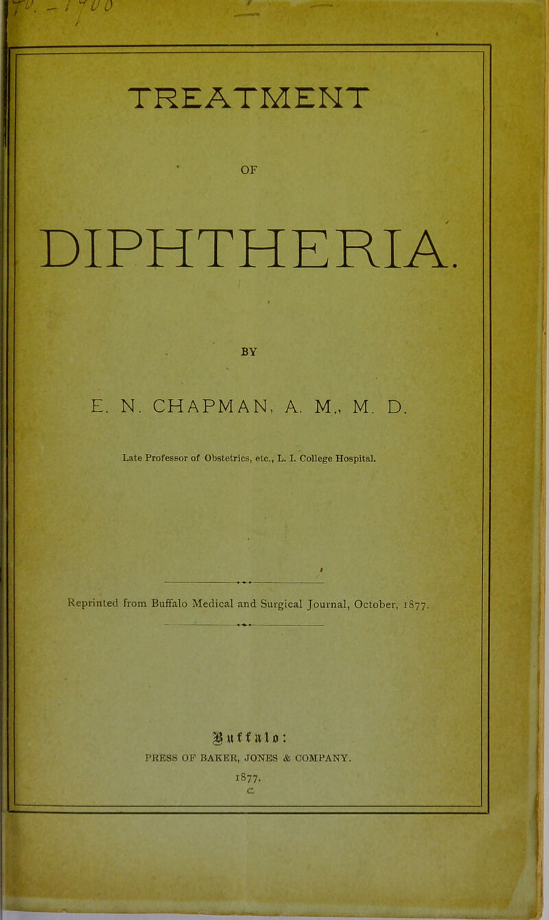 TREATMENT OF DIPHTHERIA BY E. N. CHAPMAN, A. M., M. D. Late Professor of Obstetrics, etc., L. I. College Hospital. Reprinted from Buffalo Medical and Surgical Journal, October, 1877, § u f f a 10 : PRESS OF BAKER, JONES & COMPANY. 1877. c