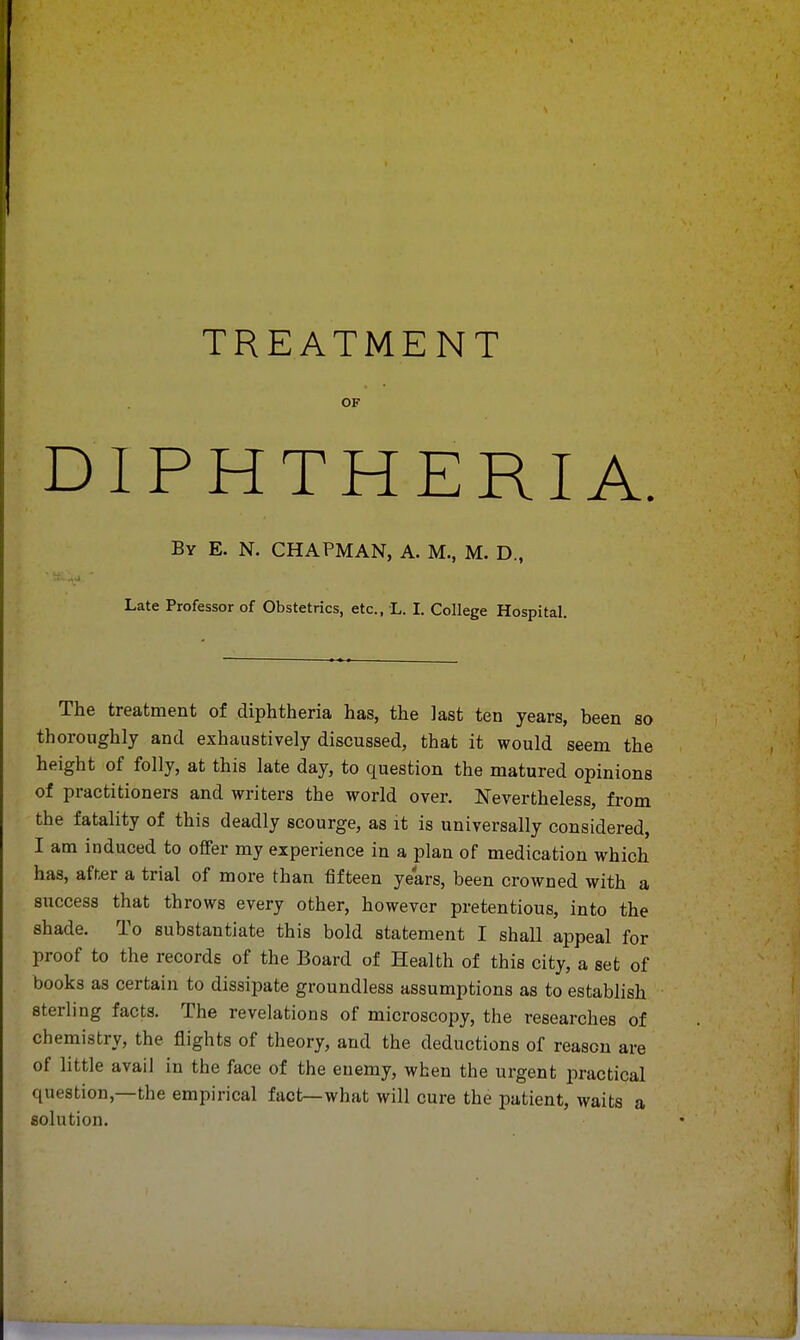 OF DIPHTHERIA. By E. N. CHAPMAN, A. M., M. D., Late Professor of Obstetrics, etc., L. I. College Hospital. The treatment of diphtheria has, the last ten years, been so thoroughly and exhaustively discussed, that it would seem the height of folly, at this late day, to question the matured opinions of practitioners and writers the world over. Nevertheless, from the fatality of this deadly scourge, as it is universally considered, I am induced to offer my experience in a plan of medication which has, after a trial of more than fifteen years, been crowned with a success that throws every other, however pretentious, into the shade. To substantiate this bold statement I shall appeal for proof to the records of the Board of Health of this city, a set of books as certain to dissipate groundless assumptions as to establish sterling facts. The revelations of microscopy, the researches of chemistry, the flights of theory, and the deductions of reason are of little avail in the face of the enemy, when the urgent practical question—the empirical fact—what will cure the patient, waits a solution.