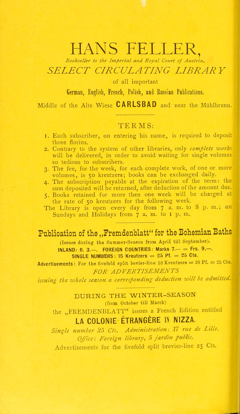 HANS FELLER, Bookseller to the Imperial and Royal Court of Austria, SELECT CIRCULATING LIBRARY of all important German, English, French, Polish, and Russian Pnblications. Middle of the Alte Wiese CARLSBAD and near the Muhlbrunn. TERMS: 1. Each subscriber, on entering his name, is required to deposit three florins. 2. Contrary to the system of other libraries, only complete works will be delivered, in order to avoid waiting for single volumes so tedious to subscribers. 3. The fee, for the week, for each complete work, of one or more volumes, is 50 kreutzers; books can be exchanged daily. 4. The subscription payable at the expiration of the term: the sum deposited will be returned, after deduction of the amount due. 5. Books retained for more then one week will be charged at the rate of 50 kreutzers for the following week. The Library is open every day from 7 a. m. to 8 p. m.; on Sundays and Holidays from 7 a. m. to 1 p. m. Publication of the „Fremdenblatt for the Bohemian Baths (Issues during the Summer-Season from April till September). INLAND: fl. 3.—. FOREIGN COUNTRIES: Marks 7.— = Frs. 9,—. SINGLE NUMBERS: 15 Kreutzers = 25 Pf. = 25 Cts. Advertisements: For the fivefold split bevier-line 10 Kreutzers = 20 Pf. = 25 Cts. FOR ADVERTISEMENTS issuing the whole season a corresponding deduction will be admitted. DURING THE WINTER-SEASON (from October till March) the „FREMDENBLATT issues a French Edition entitled LA C0L0NIE ETRANGERE IN NIZZA. Single number 25 Cts. Administration: 17 rue dc Lille. Office: Foreign library, 5 jardin public. Advertisements for the fivefold split brevier-line 25 Cts.