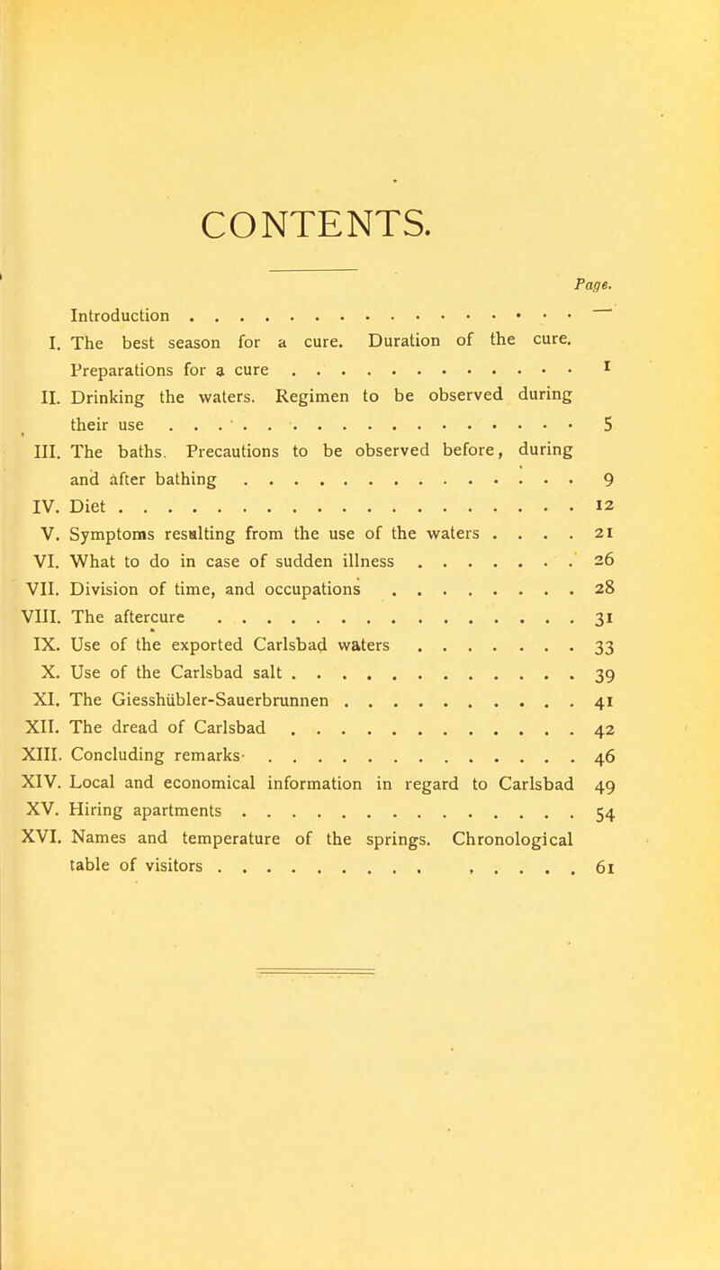 CONTENTS. Page. Introduction I. The best season for a cure. Duration of the cure. Preparations for 3 cure 1 II. Drinking the waters. Regimen to be observed during their use . . . . 5 III. The baths. Precautions to be observed before, during and after bathing 9 IV. Diet 12 V. Symptoms resulting from the use of the waters .... 21 VI. What to do in case of sudden illness 26 VII. Division of time, and occupations 28 VIII. The aftercure 31 IX. Use of the exported Carlsbad waters 33 X. Use of the Carlsbad salt 39 XI. The Giesshubler-Sauerbrunnen 41 XII. The dread of Carlsbad 42 XIII. Concluding remarks- 46 XIV. Local and economical information in regard to Carlsbad 49 XV. Hiring apartments 54 XVI. Names and temperature of the springs. Chronological table of visitors 61