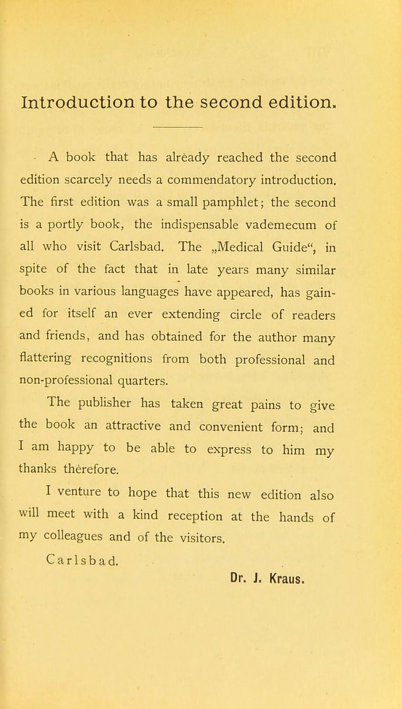A book that has already reached the second edition scarcely needs a commendatory introduction. The first edition was a small pamphlet; the second is a portly book, the indispensable vademecum of all who visit Carlsbad. The „Medical Guide, in spite of the fact that in late years many similar books in various languages have appeared, has gain- ed for itself an ever extending circle of readers and friends, and has obtained for the author many flattering recognitions from both professional and non-professional quarters. The publisher has taken great pains to give the book an attractive and convenient form; and I am happy to be able to express to him my thanks therefore. I venture to hope that this new edition also will meet with a kind reception at the hands of my colleagues and of the visitors. Carlsbad. Dr. J. Kraus.