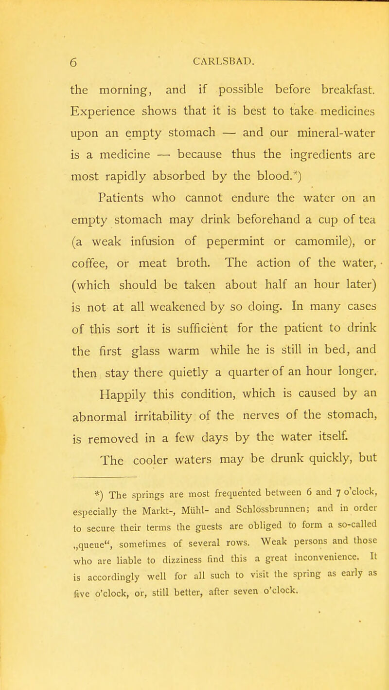 the morning, and if possible before breakfast. Experience shows that it is best to take medicines upon an empty stomach — and our mineral-water is a medicine — because thus the ingredients are most rapidly absorbed by the blood.*) Patients who cannot endure the water on an empty stomach may drink beforehand a cup of tea (a weak infusion of pepermint or camomile), or coffee, or meat broth. The action of the water, (which should be taken about half an hour later) is not at all weakened by so doing. In many cases of this sort it is sufficient for the patient to drink the first glass warm while he is still in bed, and then stay there quietly a quarter of an hour longer. Happily this condition, which is caused by an abnormal irritability of the nerves of the stomach, is removed in a few days by the water itself. The cooler waters may be drunk quickly, but *) The springs are most frequented between 6 and 7 o'clock, especially the Markt-, Miihl- and Schlossbrunnen; and in order to secure their terms the guests are obliged to form a so-called ..queue, sometimes of several rows. Weak persons and those who are liable to dizziness find this a great inconvenience. It is accordingly well for all such to visit the spring as early as five o'clock, or, still better, after seven o'clock.