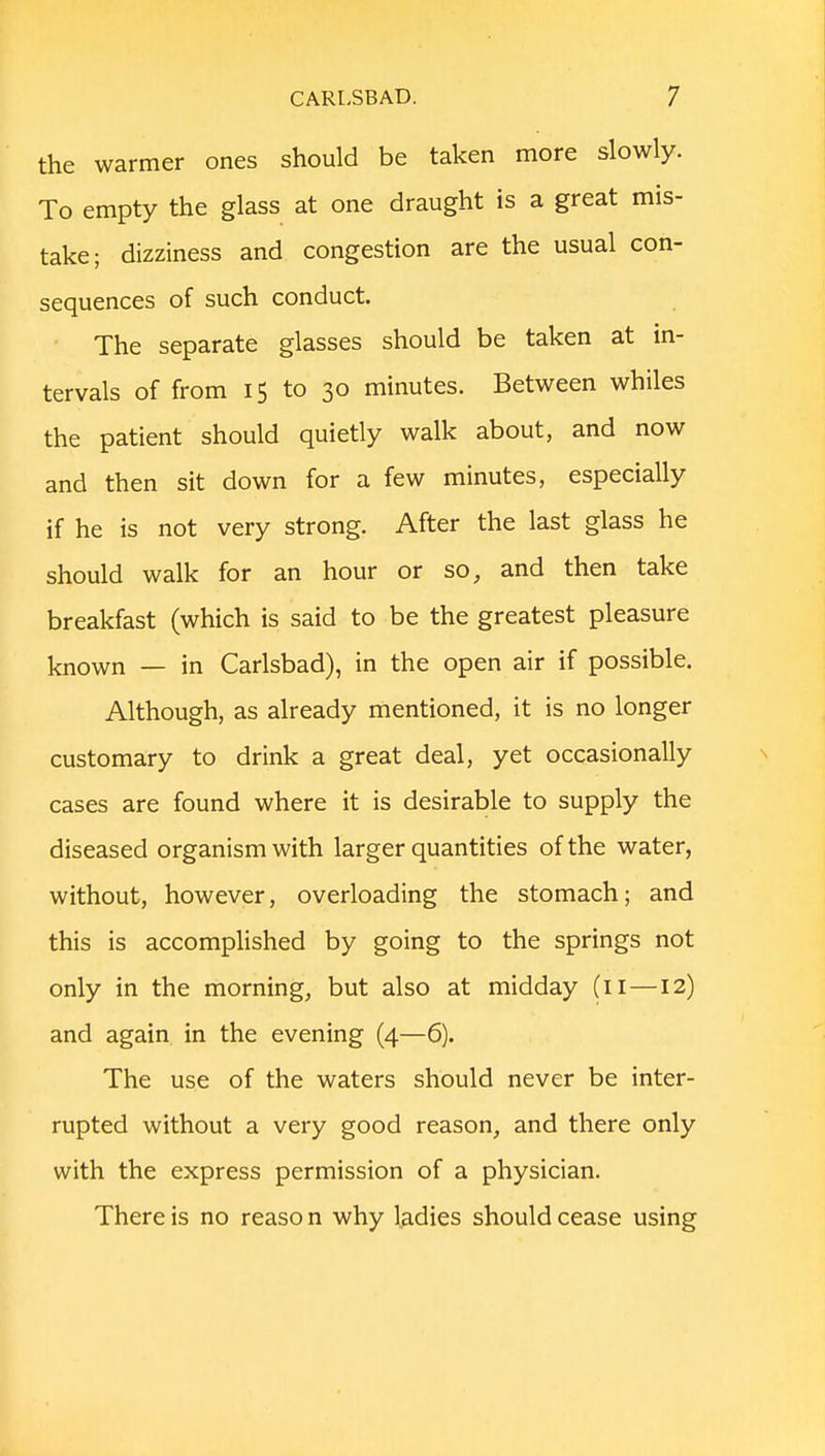 the warmer ones should be taken more slowly. To empty the glass at one draught is a great mis- take; dizziness and congestion are the usual con- sequences of such conduct. The separate glasses should be taken at in- tervals of from 15 to 30 minutes. Between whiles the patient should quietly walk about, and now and then sit down for a few minutes, especially if he is not very strong. After the last glass he should walk for an hour or so, and then take breakfast (which is said to be the greatest pleasure known — in Carlsbad), in the open air if possible. Although, as already mentioned, it is no longer customary to drink a great deal, yet occasionally cases are found where it is desirable to supply the diseased organism with larger quantities of the water, without, however, overloading the stomach; and this is accomplished by going to the springs not only in the morning, but also at midday (11—12) and again in the evening (4—6). The use of the waters should never be inter- rupted without a very good reason, and there only with the express permission of a physician. There is no reaso n why ladies should cease using