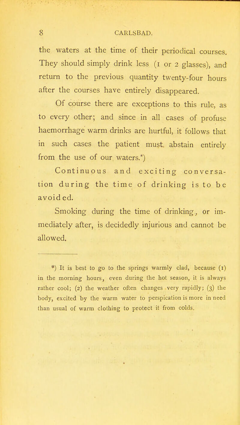 the waters at the time of their periodical courses. They should simply drink less (i or 2 glasses), and return to the previous quantity twenty-four hours after the courses have entirely disappeared. Of course there are exceptions to this rule, as to every other; and since in all cases of profuse haemorrhage warm drinks are hurtful, it follows that in such cases the patient must abstain entirely from the use of our waters.*) Continuous and exciting conversa- tion during the time of drinking is to be avoid ed. Smoking during the time of drinking, or im- mediately after, is decidedly injurious and cannot be allowed. *) It is best to go to the springs warmly clad, because (i) in the morning hours, even during the hot season, it is always rather cool; (2) the weather often changes very rapidly; (3) the body, excited by the warm water to perspication is more in need than usual of warm clothing to protect it from colds.