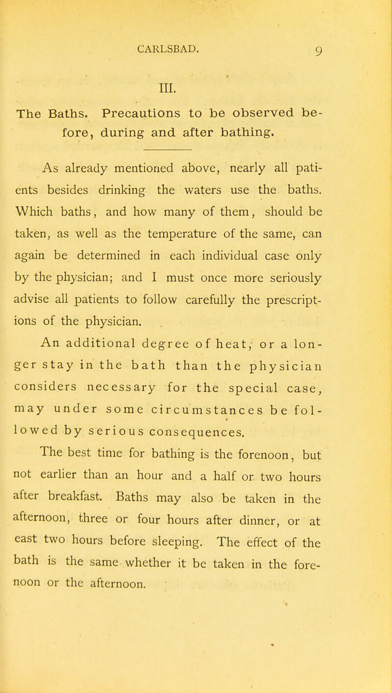 III. The Baths. Precautions to be observed be- fore, during and after bathing. As already mentioned above, nearly all pati- ents besides drinking the waters use the baths. Which baths, and how many of them, should be taken, as well as the temperature of the same, can again be determined in each individual case only by the physician; and I must once more seriously advise all patients to follow carefully the prescript- ions of the physician. An additional degree of heat; or a lon- ger stay in the bath than the physician considers necessary for the special case, may under some circumstances be fol- lowed by serious consequences. The best time for bathing is the forenoon, but not earlier than an hour and a half or two hours after breakfast. Baths may also be taken in the afternoon, three or four hours after dinner, or at east two hours before sleeping. The effect of the bath is the same whether it be taken in the fore- noon or the afternoon.