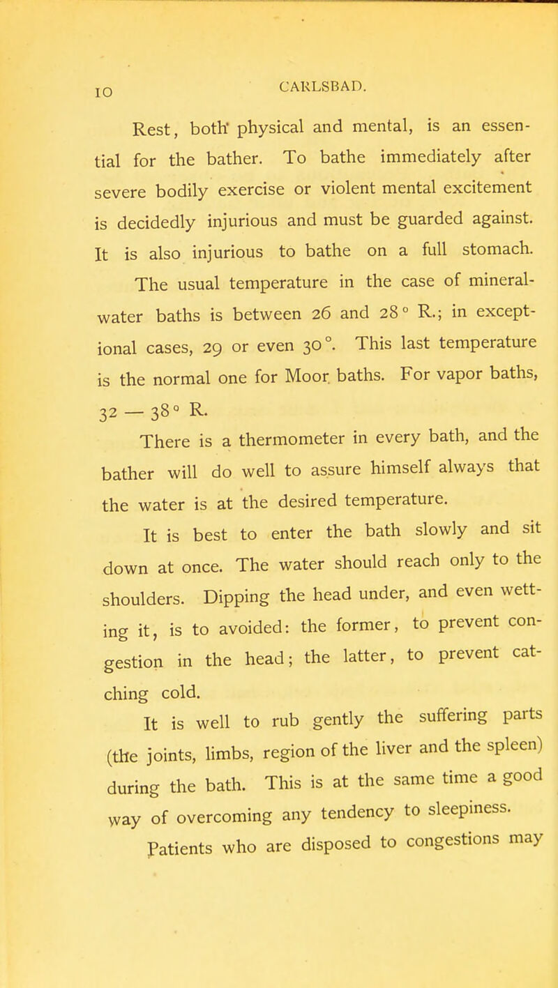 Rest, both' physical and mental, is an essen- tial for the bather. To bathe immediately after severe bodily exercise or violent mental excitement is decidedly injurious and must be guarded against. It is also injurious to bathe on a full stomach. The usual temperature in the case of mineral- water baths is between 26 and 280 R; in except- ional cases, 29 or even 30 °. This last temperature is the normal one for Moor, baths. For vapor baths, 32 — 380 R. There is a thermometer in every bath, and the bather will do well to assure himself always that the water is at the desired temperature. It is best to enter the bath slowly and sit down at once. The water should reach only to the shoulders. Dipping the head under, and even wett- ing it, is to avoided: the former, to prevent con- gestion in the head; the latter, to prevent cat- ching cold. It is well to rub gently the suffering parts (the joints, limbs, region of the liver and the spleen) during the bath. This is at the same time a good way of overcoming any tendency to sleepiness. Patients who are disposed to congestions may