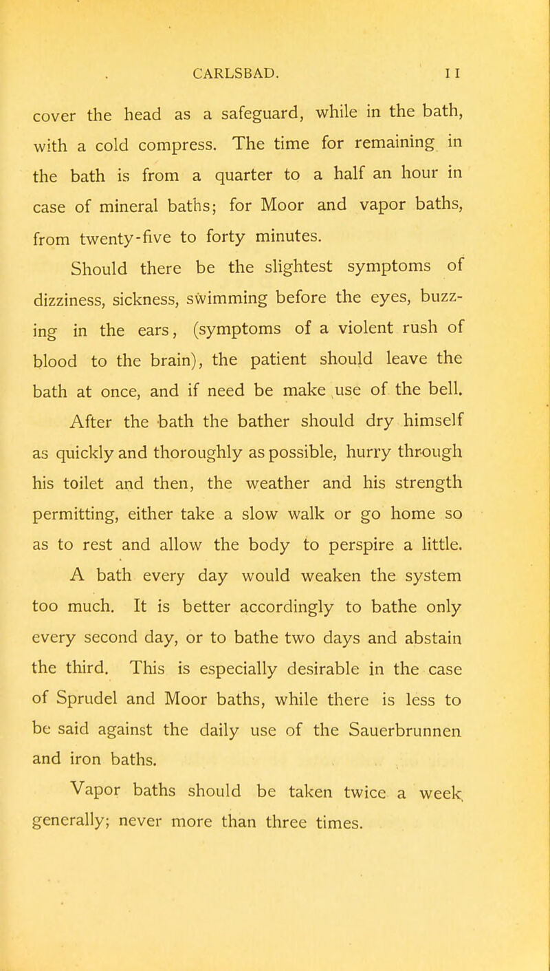 cover the head as a safeguard, while in the bath, with a cold compress. The time for remaining in the bath is from a quarter to a half an hour in case of mineral baths; for Moor and vapor baths, from twenty-five to forty minutes. Should there be the slightest symptoms of dizziness, sickness, swimming before the eyes, buzz- ing in the ears, (symptoms of a violent rush of blood to the brain), the patient should leave the bath at once, and if need be make use of the bell. After the bath the bather should dry himself as quickly and thoroughly as possible, hurry through his toilet and then, the weather and his strength permitting, either take a slow walk or go home so as to rest and allow the body to perspire a little. A bath every day would weaken the system too much. It is better accordingly to bathe only every second day, or to bathe two days and abstain the third. This is especially desirable in the case of Sprudel and Moor baths, while there is less to be said against the daily use of the Sauerbrunnen and iron baths. Vapor baths should be taken twice a week, generally; never more than three times.