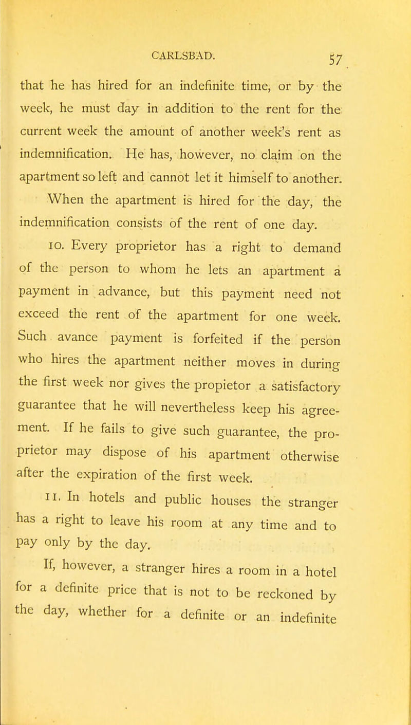 that he has hired for an indefinite time, or by the week, he must day in addition to the rent for the current week the amount of another week's rent as indemnification. He has, however, no claim on the apartment so left and cannot let it himself to another. When the apartment is hired for the day, the indemnification consists of the rent of one day. 10. Every proprietor has a right to demand of the person to whom he lets an apartment a payment in advance, but this payment need not exceed the rent of the apartment for one week. Such avance payment is forfeited if the person who hires the apartment neither moves in during the first week nor gives the propietor a satisfactory guarantee that he will nevertheless keep his agree- ment. If he fails to give such guarantee, the pro- prietor may dispose of his apartment otherwise after the expiration of the first week. 11. In hotels and public houses the stranger has a right to leave his room at any time and to pay only by the day. If, however, a stranger hires a room in a hotel for a definite price that is not to be reckoned by the day, whether for a definite or an indefinite