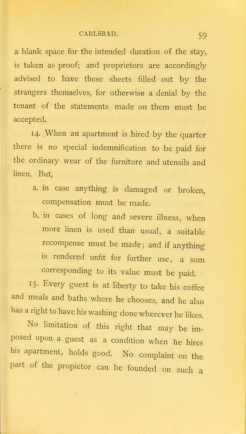 a blank space for the intended duration of the stay, is taken as proof; and proprietors are accordingly advised to have these sheets filled out by the strangers themselves, for otherwise a denial by the tenant of the statements made on them must be accepted. 14. .When an apartment is hired by the quarter there is no special indemnification to be paid for the ordinary wear of the furniture and utensils and linen. But, a. in case anything is damaged or broken, compensation must be made. b. in cases of long and severe illness, when more linen is used than usual, a suitable recompense must be made; and if anything, is rendered unfit for further use, a sum corresponding to its value must be paid, 15. Every guest is at liberty to take his coffee and meals and baths where he chooses, and he also has a right to have his washing done wherever he likes. No limitation of this right that may be im- posed upon a guest as a condition when he hires his apartment, holds good. No complaint on the part of the propietor can be founded on such a