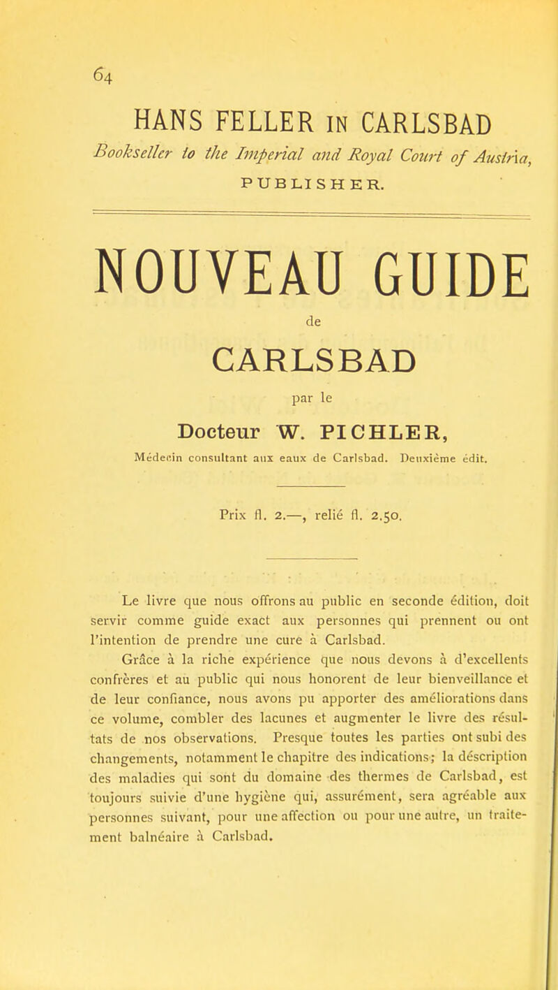 HANS FELLER in CARLSBAD Bookseller to the Imperial and Royal Court of Austria, PUBLISHER. NOUVEAU GUIDE de CARLSBAD par le Docteur W. PICHLER, Medec.in consultant aux eaux de Carlsbad. Deuxieme edit. Prix fl. 2.—, relie fl. 2.50. Le livre que nous offrons au public en seconde edition, doit servir comme guide exact aux personnes qui prennent ou ont Pintention de prendre une cure a Carlsbad. Grace a. la riche experience que nous devons a d'excellents confreres et au public qui nous honorent de leur bienveillance et de leur confiance, nous avons pu apporter des ameliorations dans ce volume, combler des lacunes et augmenter le livre des resul- tats de nos observations. Presque toutes les parties ont subi des changements, notamment le chapitre des indications; la description des maladies qui sont du domaine des thermes de Carlsbad, est toujours suivie d'une hygiene qui, assurement, sera agreable aux personnes suivant, pour une affection ou pour une autre, un traite- ment balneaire a Carlsbad.