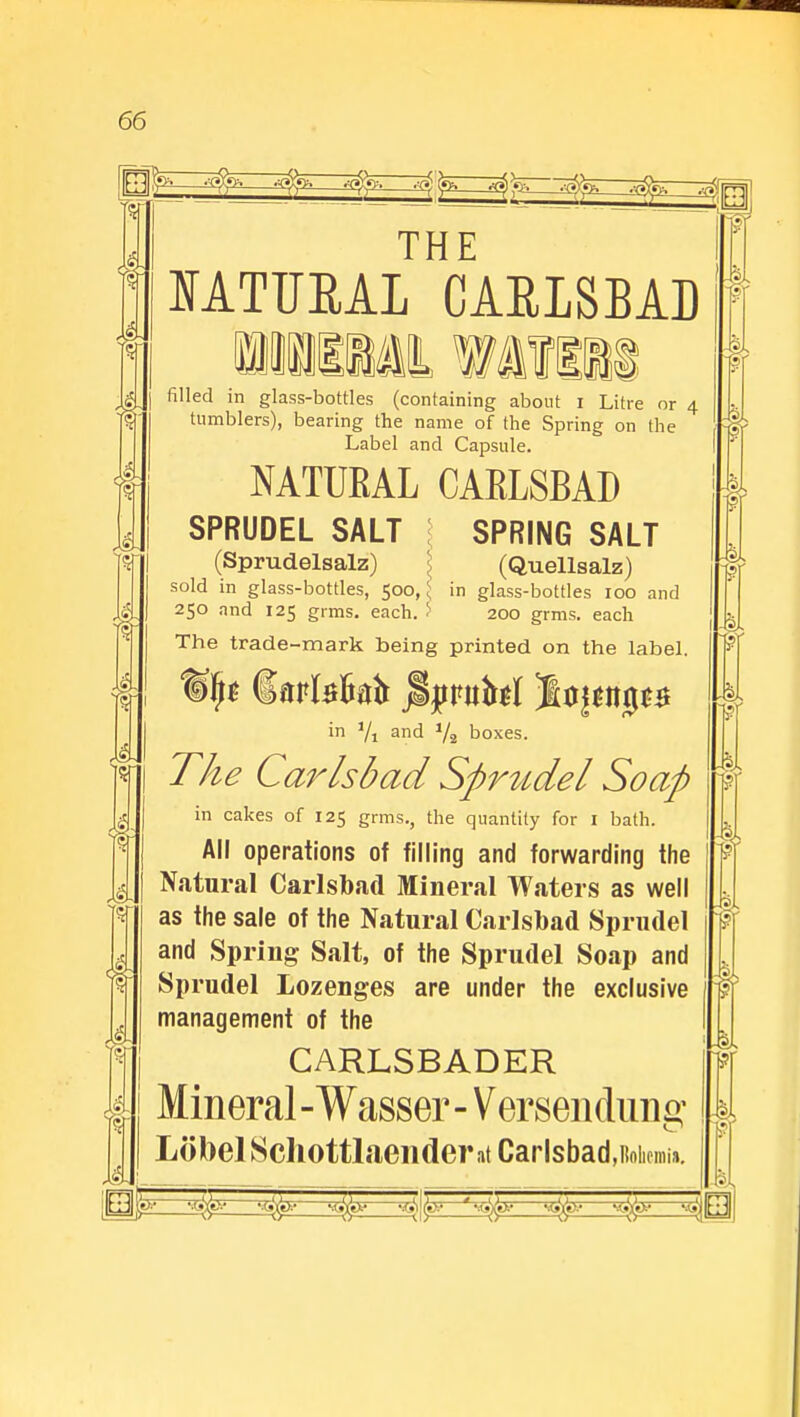 THE NATUEAL CARLSBAD filled in glass-bottles (containing about i Litre or 4 tumblers), bearing the name of the Spring on the Label and Capsule. NATUKAL CAELSBAD SPRUDEL SALT SPRING SALT (Sprudelsalz) (Quellsalz) sold in glass-bottles, 500, ^ in glass-bottles 100 and 250 and 125 grms. each. > 200 grms. each The trade-mark being printed on the label. %\}t darfefmfr jipufol jbjsng** in Yi and 1/2 boxes. The Carlsbad Sprudel Soap in cakes of 125 grms., the quantity for I bath. All operations of filling and forwarding the Natural Carlsbad Mineral Waters as well as the sale of the Natural Carlsbad Sprudel and Spring Salt, of the Sprudel Soap and Sprudel Lozenges are under the exclusive management of the CARLSBADER Mineral -Wasser - Versenduna: LobelSchottlaendent Carlsbad