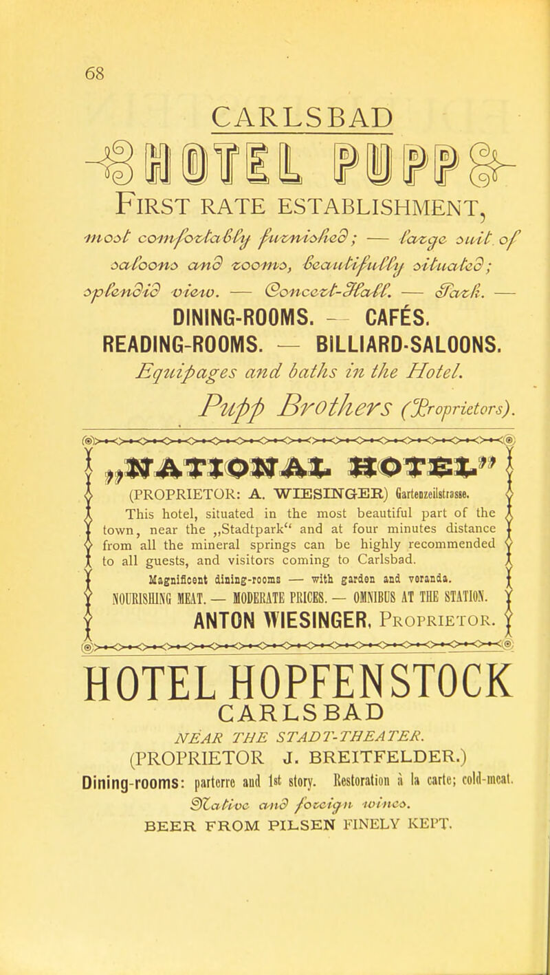 CARLSBAD First rate establishment, most com-povtaS-Cy fuznistled ; — lazcfe suit, of satbons and zooms, Seaidipuffly situated; spCendid view. — Qoncezt-cffastC — Sazli. — DINING-ROOMS. — CAFES. READING-ROOMS. - BILLIARD-SALOONS. Equipages and baths in the Hotel. Puftft Brothers (proprietors). (PROPRIETOR: A. WIESINGER) Gartenzcilstrasse. This hotel, situated in the most beautiful part of the town, near the „Stadtpark and at four minutes distance from all the mineral springs can be highly recommended to all guests, and visitors coming to Carlsbad. Magnificent dining-rooms — with garden and veranda. NOURISHING MEAT. — MODERATE PRICES. — OMNIBUS AT THE STATION. ANTON WIESINGER, Proprietor. hotelhoSensi^ CARLS BAD NEAR THE STADT-THEATER. (PROPRIETOR J. BREITFELDER.) Dining-rooms: parterre and 1st story. Kestoration a la carte; cold-meat. §)Zativc mid f 'occign uu'iuw BEER FROM PILSEN FINELY KEPT.