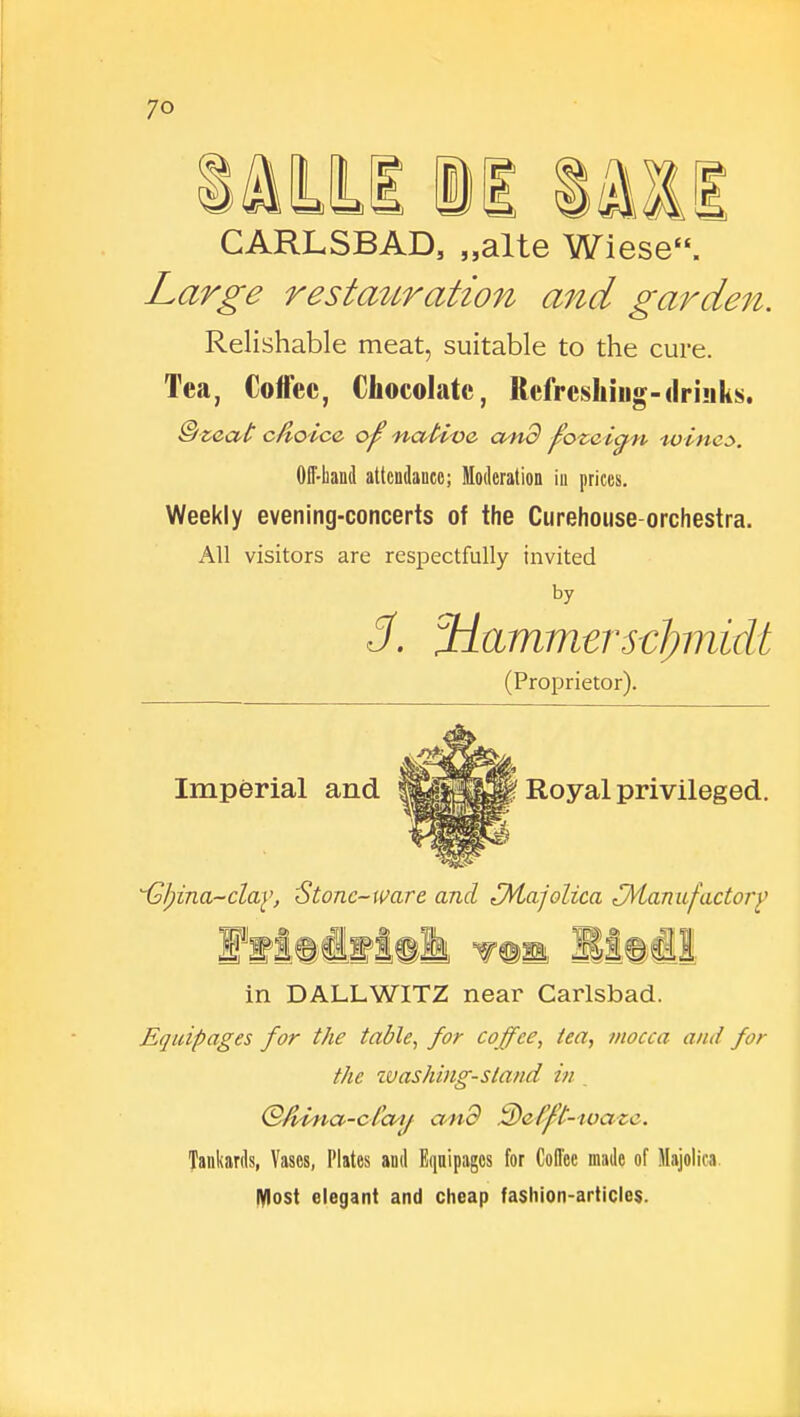 CARLSBAD, „alte Wiese. Large restauration and garden. Relishable meat, suitable to the cure. Tea, Coffee, Chocolate, Refreshing-drinks. &zeat cdoice of; 'native, and f?ozaicj,n -wines. Off-hand attendance; Moderation in prices. Weekly evening-concerts of the Curehouse-orchestra. All visitors are respectfully invited by 3. ^Hammerscfynidt (Proprietor). Imperial and Royal privileged. ^Ijina-clay, Stone-ware and ^Majolica ^Manufactory 111 w©m JSlOsUi in DALLWITZ near Carlsbad. Equipages for the table, for coffee, tea, mocca and for the washing-stand in . (SA^Uia-ctay and 3)efft-ivaze. Tankards, Vases, Plates and Equipages for Coffee made of Majolica Most elegant and cheap fashion-articles.